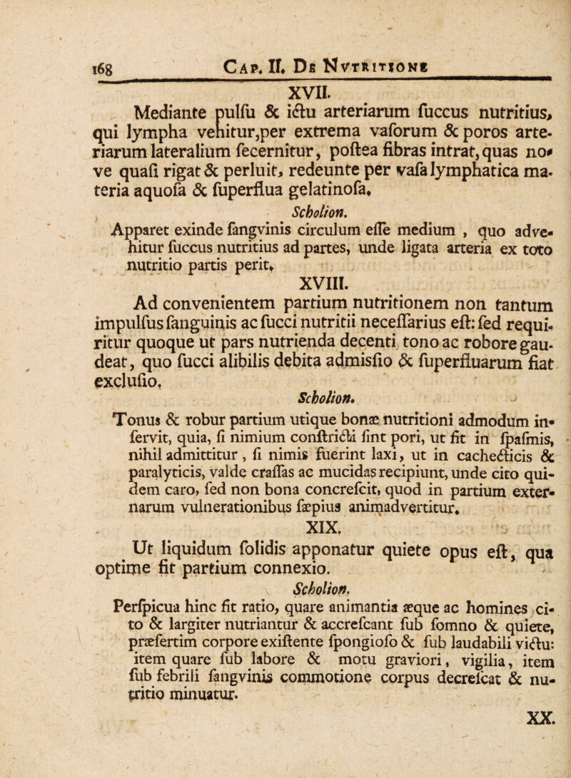 Cap. If« Db KvriuTtoNg T XVII. Mediante pulfu & i<Su arteriarum fuccus nutritius, qui lympha vehitur,per extrema vaforum & poros arte¬ riarum lateralium fecernitur, poftea fibras intrat, quas no* ve quafi rigat & perluit, redeunte per vafa lymphatica ma- teria aquofa & fuperflua gelatinofa, Scbolion. Apparet exinde fangvinis circulum efle medium , quo adve¬ hitur fuccus nutritius ad partes, unde ligata arteria ex toto nutritio partis perit, - XVIII. Ad convenientem partium nutritionem non tantum impulfus fanguinis acfucci nutritii neceffarius eft:fed requi¬ ritur quoque ut pars nutrienda decenti tono ac robore gau- deat, quo fucci alibilis debita admisfio & fuperfluarum fiat exclufio, • Scbolion. Tonus & robur partium utique bonae nutritioni admodum in* fervit, quia, fi nimium conftricli fint pori, ut fit in fpafmis, nihil admittitur , fi nimis fuerint laxi, ut in cache&icis & paralyticis, valde craflas ac mucidas recipiunt, unde cito qui¬ dem caro, fed non bona concrefcit, quod in partium exter¬ narum vulnerationibus faepius animadvertitur, XIX. Ut liquidum folidis apponatur quiete opus eft, qua optime fit partium connexio. v Scbolion. Perfpicua hinc fit ratio, quare animantia aeque ac homines ci¬ to & largiter nutriantur & accrefcant fub fomno & quiete, praefertim corpore exiftente fpongiofo & fub laudabili viftu: item quare fub labore & motu graviori, vigilia, item fub febrili fangvinis commotione corpus decrelcat & nu¬ tritio minuatur. XX.