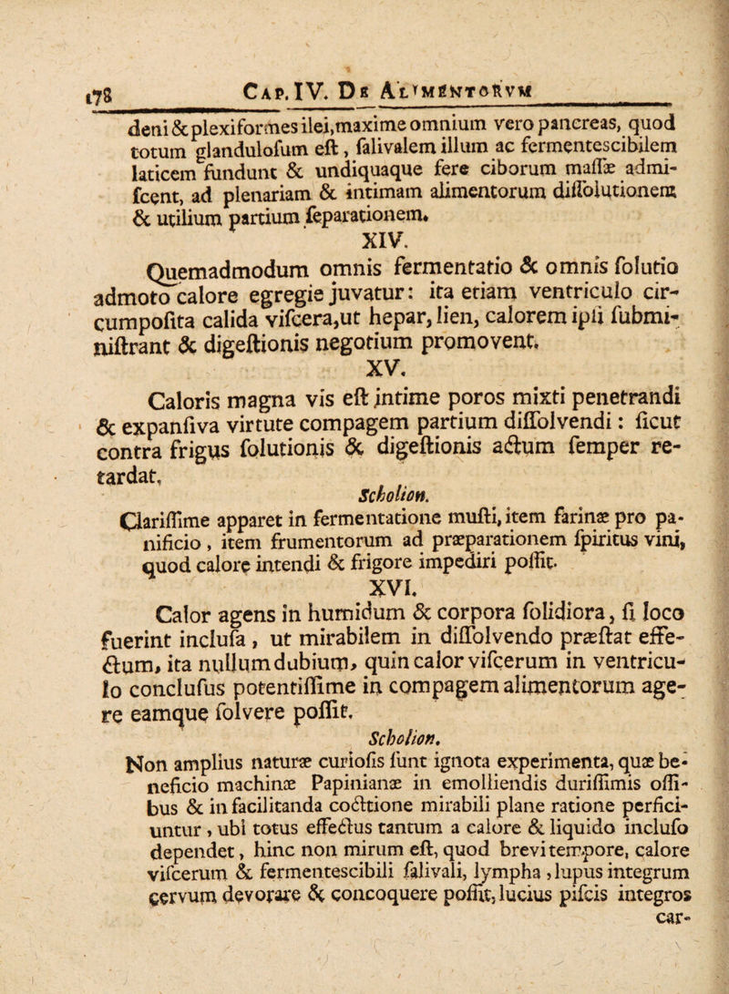 deni & plexiformes ilei.maxime omnium vero pancreas, quod totum glandulafum eft, falivalem illum ac fermentescibilem laticem fundunt & undiquaque fere ciborum mafiie admi- fcent, ad plenariam & intimam alimentorum difloiutionent & utilium partium feparationem* XIV. Quemadmodum omnis fermentatio & omnis folutio admoto calore egregie juvatur: ita etiam ventriculo cir- cumpofita calida vifcera,ut hepar, lien, calorem iplj fubmi- niftrant & digeftionis negotium promovent. XV. Caloris magna vis eft jntime poros mixti penetrandi & expanfiva virtute compagem partium diffolvendi: iicur contra frigus folutionis & digeftionis aftum femper re¬ tardat, Scholion. Clariflime apparet in fermentatione mufti.item farinse pro pa¬ nificio , item frumentorum ad praeparationem fpiritus vini, quod calore intendi & frigore impediri poffit. XVI. Calor agens in humidum & corpora folidiora, fi loco fuerint inclufa, ut mirabilem in diffolvendo praeftat effe- dum, ita nuUumdubium, quin calor vifcerum in ventricu¬ lo conclufus potentillime in compagem alimentorum age¬ re eamque folvere poffit, Scbolion. Non amplius natura curiofis limt ignota experimenta, quae be¬ neficio machinae Papiniane in emolliendis duriffimis offi- bus & in facilitanda codtione mirabili plane ratione perfici¬ untur > ubi totus effe&us tantum a calore & liquido inclufa dependet, hinc non mirum eft, quod brevi tempore, calore vifcerum & fermentescibili falivali, lympha ? lupus integrum cervum devorare & concoquere poffit, lucius pileis integros