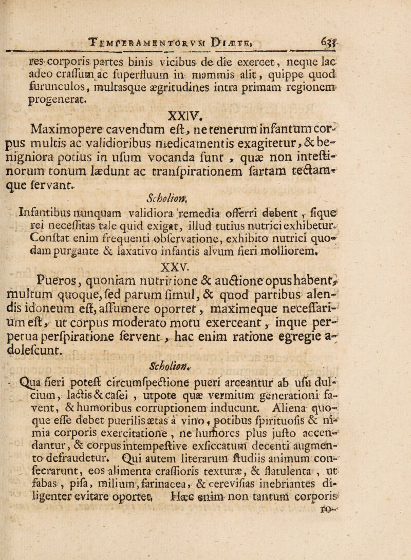 TlMfnSU AMENtORVSl IH^TEr —■■■ -■■■•■■• 1 ■ -- I , im ^ — i. - - - ... , II I «TUI——■ .■ Iiwiwiifin» j— ■ —nim ■» itC res corporis partes binis vicibus de die exercet, neque lac adeo craffumac fuperfluum in mammis alit, quippe quod furunculos, multasque aegritudines intra primam regionem progenerat. XXIV, Maxiniopere cavendum eft, ne tenerum infiantum cor¬ pus multis ac validioribus medicamentis exagitetur ,& be¬ nigniora potius in ufum vocanda funt , quae non intefti- norum tonum laedunt ac tranfpirationem fartam tedam* que fervant. Scholiom Infantibus nunquam validiora remedia offerri debent, lique rei neceffitas tale quid exigat, illud tutius nutrici exhibetur. Conflat enim frequenti obfervatione, exhibito nutrici quo¬ dam purgante & laxativo infantis alvum fieri molliorem, XXV. Pueros 5 quoniam nutr irione 8c audione opushabenty multum quoque, fed parum fimul, & quod partibus alen¬ dis idoneum eff,affumere oportet, maximeque neceffari- tiraeft, ut corpus moderato motu exerceant, inque per¬ petua perfpiratione fervent > hac enim ratione egregie dolefeunt. Schoiion* * Qua fieri potefl: circumfpedione pueri arceantur ab ufii dul¬ cium, ladis&cafei , ut-pote quae vermium generationi fa¬ vent, & humoribus corruptionem inducunt. Aliena quo--' que effe debet puerilis aetas a vino f potibus fpirituofis & ni¬ mia corporis exercitatione , ne humores plus jufto accen¬ dantur, & corpus intempeftive exficcatutn decenti augmen¬ to defraudetur, Qui autem literarum ftudiis animum con» fecrarunt, eos alimenta craffioris texturae, & fiatulenta , ut fabas , pila, milium,farinacea» & cerevifias inebriantes di¬ ligenter evitare oportet, Haec enim non tantum corpori#
