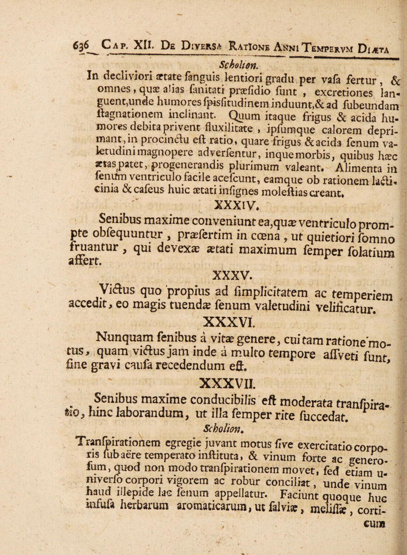 SchoUon. In decliviori aetate fanguis lentiori gradu per vafa fertur, & omnes, quae alias limitati praefidio funt , excretiones lan¬ guent,unde humores fpislitudinem induunt,& ad fubeundam ilagnationem inclinant. Quum itaque frigus & acida hu¬ mores debita privent fluxilitate , ipfumque calorem depri¬ mant,m procm&u eft ratio, quare frigus &acid3 fenum va¬ letudini magnopei e adverfentur, inquemorbis, quibus haec . «etaspatet, progenerandis plurimum valeant. Alimenta in fenum ventriculo facile acefcunt, eamque ob rationem lacti- cima oc caleus huic aetati inlignes moleftias exeant, XXXIV, Senibus maxime conveniunt ea,quae ventriculo prom¬ pte obfequuntur , praefertim in ccena, ut quietiori fomno fruantur, qui devexa; aetati maximum femper folatium affert. XXXV. ' Viffus quo 'propius ad fimplicifatem ac temperiem accedit, eo magis tuenda fenum valetudini velificatur. XXXVI. Nunquam fenibus a vite genere, cui tam ratione mo- tus, quam viftus jam inde a multo tempore afiVeti funt fine gravi caufa recedendum eft. ' * XXXVII. ■ . Senibus maxime conducibilis eft moderata tranfpira- fco, tunc laborandum, ut illa femper rite fuccedat. Sckolion. Tranfpirationem egregie juvant motus live exercitatio corpo¬ ris fubaere temperato inftituta, & vinum forte ac genero- fum, quod non modo tranfpirationem movet, fed etiam u- niverfo corpori vigorem ac robur conciliat, unde vinum haud illepide lac fenum appellatur. Faciunt quoque huc mlula herbarum aromaticarum, ut falviae, melilfe, corti-