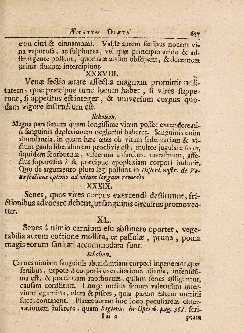 ^tatvm £)j*ta <537 eum citri <& cinnamomi. Valde autem lenibus nocent vi» na vaporofa, ac fulphurea, vel qua: principio acido & ad- ftringente pollent, quoniam alvum obftipanr, &deceate» urina: fluxum intercipiunt. XXXVIII. Vense fe<fJio astate affe&is magnam promittit utili¬ tatem > qu«e praecipue tunc Jocum habet, li vires fuppe- tuntj fi appetitus eft integer, & univerlum corpus quo¬ dam vigore inftru&um eft. Scholion, Magna pars fenum quam Iongiflime vitam poflet extendere,ni¬ li fanguinis depletionem negleclui haberet. Sanguinis enim abundantia, in quam htec aetas ob vitam fedentariasn .& vi¬ llum paulo liberaliorem proclivis eft, multos jugulare folet, fiquidem fcorbutum , vifeerum infarctus, maraimum, affe¬ ctus foporofos .i & praecipue apoplexiam corpori inducit* Quo de argumento plura legi poliunt in Differt, nojlr. de Vt- H*[eUione optime ad vitam longam remedio, XXXIX* Senes, quos vires corpus exercendi defiituunt, fri¬ ctionibus advocare debent, tit fanguinis circuitus promovea¬ tur. XL. Senes a nimio carnium efu abftinere oportet, vege¬ tabilia autem coftione mollita, ut pallidas , pruna , poma magis eorum fanitati accommodata funt. Scholion♦ Carnes nimiam fanguinis abundantiam corpori ingenerant,quce fenibus , utpote i corporis exercitatione alienis, infenfiffi- ma eft, & praecipuam morborum, quibus fenes affliguntur, caufam conftituit. Longe melius fenum valetudini infer- viunt legumina , olera & pifces ? quia parum faltem nutritii fueei continent* Placet autem hoc loco peculiarem obfer- rationem inferere, quam Baglivuf in Operdh $ag% feri- Iii 2 piam