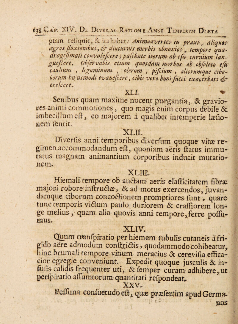 ptarn reliquit ita habet : Animadvertes in praxi, aliquos tigros fluxionibus',& diuturnis morbis obnoxios r tempore qua- dragefimali convalejcere;pajchatc iterum ab e fu carnium ian- guefcere. Obfervabis etiam quosdam morbos ab obfoleto efu caulium y leguminum , olerum , pifeium , aliorumque cibo- horum- bwusmudi cvanejcere 3 cibis vero bonijhcci exacerbari & er e Icer e,. XLL % Senibus quam maxime nocent purgantia, & gravio¬ res animi commotiones, quo magis enim corpus debile & imbecillum efteo majorem a qualibet intemperie ladlo- nem fentir. xlil Diverfls anni temporibus diverfum quoque vitae re¬ gimen accommodandum eft, quoniam aeris ftatus immu¬ tatus magnam animantium corporibus inducit mutatio¬ nem.. XLIIL . - ■ . Hiemali tempore ob auctam aeris elafticitatem fibra majori robore inftrucftae, & ad motus exercendos, juvan- damque ciborum conco<ftionem promptiores funt > quare tunc temporis viflum paulo duriorem & crafiiorem lon¬ ge melius, quam alio quovis anni tempore, ferre pofifu^ mus.- XLIV. Qiiiim tranfpiratio perhiemem tubulis cutaneis a fri¬ gido aere admodum conftricftis, quodammodo cohibeatur, hinc brumali tempore vinum meracius & cerevifia effica- eior egregie conveniunt. ^ Expedit quoque jusculis & in¬ fulis calidis frequenter uti, & fernper curam adhibere, ut perfpiratio affumtorum quantitati refpondeat* XXV. Pefllma eonfuetudo eft, quas prafertim apud Germa- -f ; -v - ■ r * ' : ; ?c nos \ • - - „ { *•