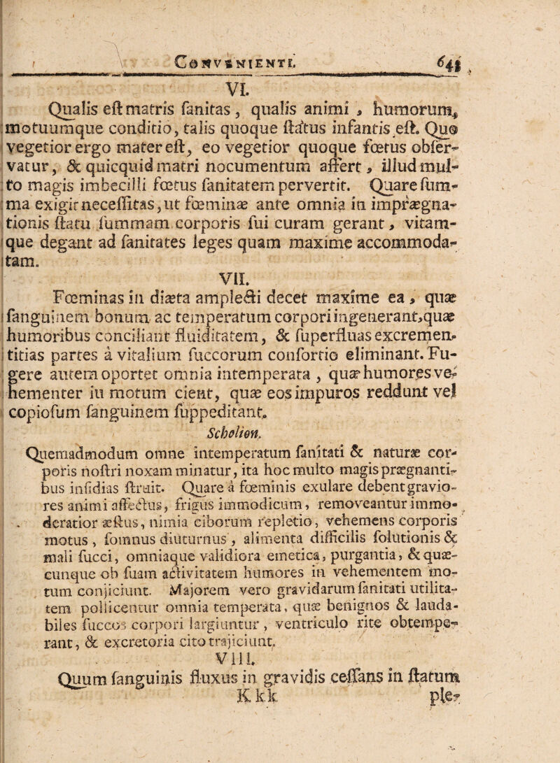 i C 0 V S NIE H T fi Hi VI. Qualis eft matris fanitas, qualis animi * humoruni., motuumque conditio, talis quoque ftrftus infantis.eft. Quq vegetior ergo mater eft, eo vegetior quoque fcetus obfer- vatur, &quicquidmatri nocumentum affert, illud mul- : to magis imbecilli foetus fanitatem pervertit. Quare fnm- ma exigitneceflitas,ut foeminae ante omnia in impraegna- tionis ftatu Xummam corporis fui curam gerant, vitam- que degant ad fanirates leges quam maxime accommoda¬ tam, ' VII. Foeminas in dista ampleff i decet maxime ea, quas ifanguinem bonum ac temperatum corpori in.generant,quae humoribus conciliant fluiditatem, & fuperfluas excremem titias partes a vitalium fuccormn coulbrtio eliminant. Fu¬ gere autem oportet omnia intemperata , qute humor.es ve¬ hementer iti motum cient, quae eos impuros reddunt vel copiofum fanguinem fuppeditant. Scholien, Quemadmodum omne intemperatum fanitati Sc naturae cor¬ poris noftri noxam minatur, ita hoc multo magis prsrgnan ti¬ biis infidias ftrait. Quare a foeminis exulare debent gravio¬ res animi affacdus, frigus immodicum» removeantur immo¬ deratior aeftus, nimia ciborum repletio, vehemens corporis motus, fomnus diuturnus, alimenta difficilis Ibiutionis & maii fucci, omniaque validiora emetica, purgantia, & quae¬ cunque oh fuam acdivitatem humores in vehementem mo¬ tum conjiciunt. Majorem vero gravidarum lanitati utilita¬ tem pollicentur omnia temperata, quae benignos & lauda¬ biles fuccos corpori largiuntur , ventriculo rite obtempe¬ rant, & excretoria cito trajiciunt. ¥111 Quum fanguinis fluxus in gravidis ceffans in ftatunt K k.k ' * i