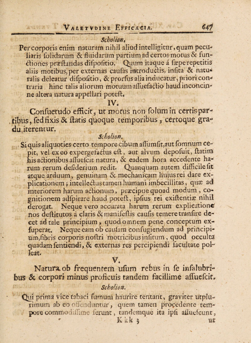 «mi',1111111 IKI Scholioth Per corporis enim nataram nihil aliudintelligkur,quam pecu¬ liaris folidarum & fluidarum partium ad certas motus & fun° edones proflandas difpofftio. Quum itaque a fepe repetitis aliis motibus, per externas caufas kitrodudlis, infita & natu« ralis deleatur difpofftio, & prorfusaliainducatur, priori con* trana hinc talis aliorum motuum ailuefaflio haud inconcin¬ ne altera natura appellari potefU IV. Confuetudo efficit, ut motus non foliim in certis par- /tibiis , fed fixis & flatis quoque temporibus , certoque gra¬ du iterentur. '/d>• Scholion, Si quis aliquoties certo tempore cibum affundit,aut fomnum ce¬ pit, vel exeo expergefadfus eft, aut alvum depofuit, ftatim his asionibus afluefcit natura, & eadem hora accedente ha¬ rum rerum defiderium redit. Quanquam autem difficile fit atque arduum , genuinam & mechanicam hujus rei dare ex¬ plicationem j intelledlus tamen humani imbecillitas, quae ad1 interiorem harum actionum, praecipue quoad modum > co- gnitionem adfpirare haud poteft, ipfius rei exiitentiae nihil derogat. Neque vero accurata harum rerum explicatione nos deftitutos a claris &manifeftis caulis temere tranfire de¬ cet ad tale principium, quod omnem pene conceptum ex- fuperat* Neque eam ob caufam confugiendum ad principi¬ um, fibris corporis noftri motricibusinfitum, quod occulti quadam fentkndi, & externas res percipiendi facultate pol° leat.- V. ■ a , /r , Natura ob frequentem iifura rebus in fe infalubri- bus & corpori minus proficuis tandem facillime affuefeit* Seholion. i . : . «. V ? jr- • 'b . Qur prima vice tabaci fumum haurire tentant, graviter utplu- rimum ab eo offenduntur, quem tamen procedente temk poreGommodiffiuie ferunt, tandemque ita ipfi afiuefcunt, * -ff K kk % m t