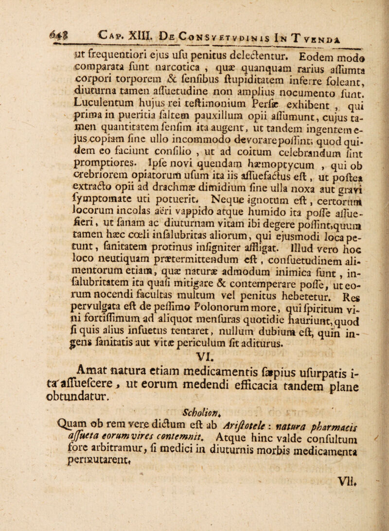 Cap. XIII. De C-onsvetvuinis InTvenoa wt frequentiori ejus ufu penitus delectentur. Eodem modo comparata funt narcotica , quae quanquam rarius afliunta corpori torporem & fenfibus ftupiditatem inferre foleant, diuturna tamen afluetudine non amplius nocumento funt! Luculentum hujus rei teftimonium Perfie exhibent , qui - prima in pueritia faltem pauxillum opii afliimunt, cujus ta¬ men quantitatemfenfim ita augent, ut tandem ingenteme- jus copiam line ullo incommodo devorarepoifint; quod qui¬ dem eo faciunt confilio , ut ad coitum celebrandum fint promptiores. Ipfe novi quendam haemoptycum , qui ob crebriorem opiatorurti ufum ita iis aifuefactus eft, ut poftea extrado opii ad drachmae dimidium fine ulla noxa aut era vi fymptomate uti potuerit. Neque ignotum eft , cereorum locorum incolas aeri vappido atque humido ita pofle afflue- fieri, ut fanam ac diuturnam vitam ibi degere polline,quum tamen haec coeli infalubritas aliorum, qui ejusmodi loca pe¬ tunt , fanitatera protinus infigniter affligat. Illud vero hoc loco neutiquam praetermittendum eft , confuetudinem ali¬ mentorum etiam, quae naturae admodum inimica funt, in- falubritatem ita quafi mitigare & contemperare poffle, ut eo¬ rum nocendi facultas multum vel penitus hebetetur. Res pervulgata eft de pefflmo Polonorum more, qui fpiritum vi¬ ni fortiffimumad aliquot menfuras quotidie hauriunt, quod fi quis alius infuetus tentaret, nullum dubium eft, quin in¬ gens fanitatis aut vita; periculum fit aditurus. VI. Amat natura etiam medicamentis fapius ufurpatis i- trafluefeere, ut eorum medendi efficacia tandem plane obtundatur. ScboltOM4 C^uaiti ob rem ver.e di(5lum eft ub Arijlotele \ natura pharmacis afluet a torum vir es contemnit. Atque hinc valde confultum fore arbitramur, fi medici in diuturnis morbis medicamenta permutarent» VU»