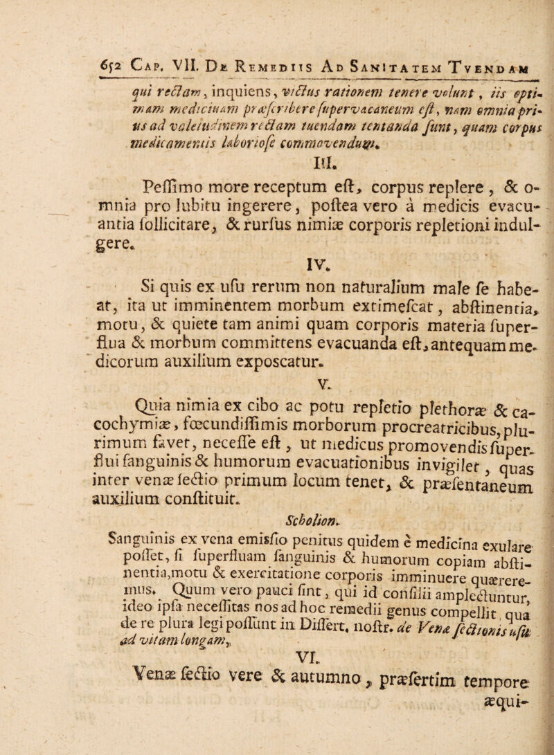 qui re clari, inquiens, vidlus rationem tenere volunt, iis opti¬ mam medicinam pratfiribere [upervacaneum eft, nam emniapri- «a ad valetudinem redam tuendam tentanda funt, quam corpus medicamentis Uboriofe commovendum* Itf. Peflimo more receptum eft, corpus replere , & o- mnia pro iubitu ingerere, poftea vero a medicis evacu¬ antia foliicitare, &rurlus nimis corporis repletioni indul- gere. iv, Si quis ex ufu rerum non naturalium male fe habe¬ at, ita ut imminentem morbum extimefcat, abftinenria, motu, & quiete tam animi quam corporis materia fu per¬ flua & morbum committens evacuanda eft,antequam me¬ dicorum auxilium exposcatur. V. Quia nimia ex cibo ac potu repletio plethone &ca- cochymia?, foecundiffimis morborum procreatricibus, plu¬ rimum favet, necefte eft , ut medicus promovendisfuper- flui fanguinis & humorum evacuationibus invigilet, quas inter venx fecftio primum locum tenet, & praffentaneum auxilium conftituit. Scbolion. Sanguinis ex vena emisfio penitus quidem e medicina exulare podet, fi fuperfluam fanguinis & humorum copiam abfti- nentia.motu & exercitatione corporis imminuere quterere imis. Quum vero pauci fint, qui id confiiii ampletfuntur ideo lpfa neceliitas nos ad hoc remedii genus compellit qua de re plura legi poflunt in Differt, noftr. de Vena /cclimiiu^ ad vitam longamr, J ' vr. Verne fe&io vere & autumno, prsffertim tempore ; , «qui-