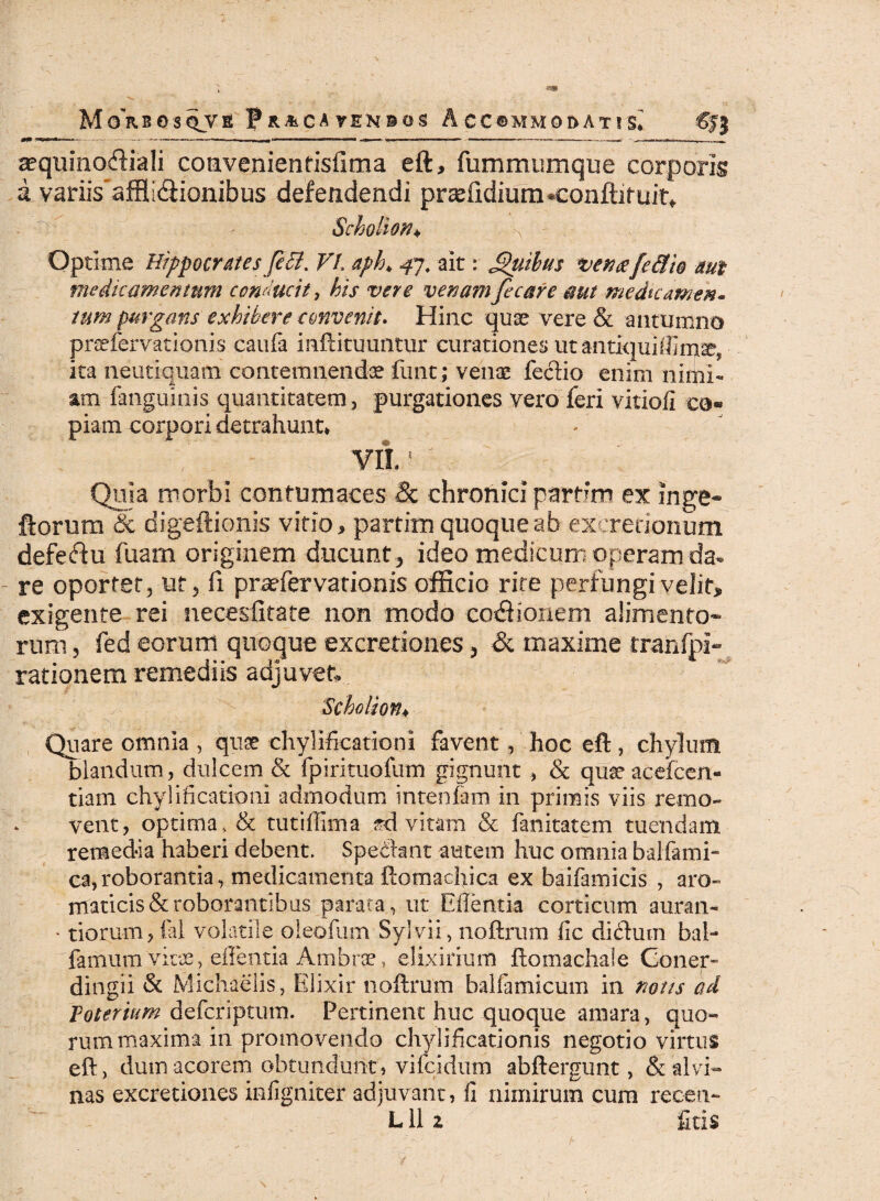 aequinoftiali coavenientisfima eft, fummumque corporis a variis afflidiionibus defendendi prxlidium«conftif uit*. Scholion♦ -x Optime Hippocrates febl. VI aph, 47. ait: Quibus ventefe&io mt medicamentum conducit, his vere venamficare aut medicamen* tum purgans exhibere convenit. Hinc quae vere & autumno praefer vatio ni s caufa inftituuntur curationes ut antiqui ita neutiquam contemnendae fiant;'venae feci io enim nimi¬ am fanguinis quantitatem , purgationes vero feri vitiofi co¬ piam corpori detrahunt* vib: Quia morbi contumaces & chronici partim ex inge* ftorum & digeftionis vitio, partitu quoque ab excretionum defectu fuam originem ducunt, ideo medicum operam da¬ re oportet, ut, fi praefervationis officio rite perfungi velit* exigente rei necesfitate non modo cocionem alimento¬ rum, fed eorum quoque excretiones, & maxime rranfpi- rationem remediis adjuvet ‘Scholion* Quare omnia , quae chylificationi favent, hoc eft, chylum blandum, dulcem & fpirituofum gignunt > & quaeacefcen- tiam chylificationi admodum intenfam in primis viis remo¬ vent, optima, & tutiffima .ad. vitam & fanitatem tuendam, remedia haberi debent. Spedlant autem huc omnia balfami- ca,roborantia, medicamenta ftomaclfica ex baifamicis , aro¬ maticis & roborantibus parata, ut Ellentia corticum auran- * tiorum, fal volatile oleofum Sylvii, noftrum fic didturn bal- famum vitae, ellentia Ambrae, elixirium ftomachaie Cqner- dingii & Michaelis, Elixir noftrum balfamicum in notis ad Toterium defcriptum. Pertinent huc quoque amara, quo¬ rum maxima in promovendo chylificationis negotio virtus eft, dum acorem obtundunt, vifeidum abftergunt, & alvi¬ nas excretiones infigniter adjuvant, fi nimirum cura reoen- L11 z ficis