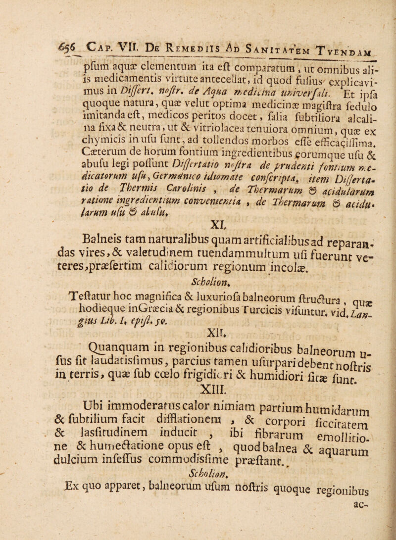 pfum aquce elementum ita eft comparatum, ut omnibus alf- js medicamentis virtute antecellat, id quod fulius' explicavi¬ mus in Differt, mjlr. de Aqua medicina untverfdi. Et ipfa quoque natura, quae velut optima medicinae roagiflra fedulo imitanda eft, medicos peritos docet, falia fubtiliora alcali- na fixa&. neutia,ut St vitiiolacea tenuiora omnium, quae ex chymicis inufu funt, ad tollendos morbos e (Te efficagillima, Caeterum de horum fontium ingredientibus ^orumque ufu & abufu legi poliunt Difftrtatio nfflra de prudenti fontium me¬ dicatorum ufu, Germanico idtomate confcripta, item Differ ta- tio de Thermis Car elinis , de Thermarum & acidularum ratione ingrediendum convenientia , de Thermarum © acidu¬ larum ufu © ahtfu, XI Balneis tam naturalibus quam artificialibusad reparati- das vires,& valetudinem ruendammultum ufi fuerunt ve¬ teres,praefer tim calidiorum regionum incola. Scholion, Teftatur hoc magnifica St luxuriofa balneorum ftruclura , qlI£e hodieque inGraecia & regionibus Turcicis vifuntur. vid’ Lan gius Ltb. I, epijl. je. XH, Quanquam in regionibus calidioribus balneorum u- fus fit laudatisfimus, parcius tamen ufurparidebent noftris in terris, quae fub coelo frigidiori & humidiori fit* funr XIII. - Ubi immoderatus calor nimiam partium humidarnm & fubtilium facit difflationem , & corpori ficcirtem & lasfitudinem inducit , ibi librarum emoilitio ne & hutne&atione opus eft , quod balnea & aauarnm dulcium infeffus commodisfime preeftant. 4 Scholion♦ Ex quo apparet, balneorum ufutn noftris quoque regionibus 3C-“