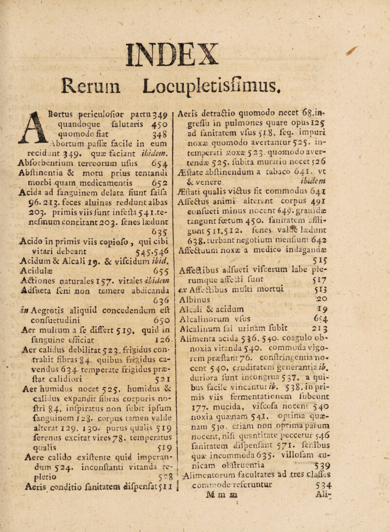 * .. \ Rerum Locuplecisiimus. AB ortus pericuiofior partu 349 quandoque falutaris 450 quomodo fiat 348 Abortum pafiae facile in eum recidant 349, quse faciant ibidem. Abforbentium terreorum ufus 654 Abftinentia & motu prius tentandi morbi .quam medicamentis 652 Acida ad fanguinem delata fiunt faifa 96.213. feces aluinas reddunt albas | 203. primis viisfunt infefia54i.te- nefmum concitant 203. fenes ludunt ^ .. . V ■ :v‘vi ,6?^ Acido in primis viis copiofo , qui cibi vitari debeant 545*54^ Acidum 6c Alcali 19. & vifcidum ibid. Aciduite 655 AdHones naturales 157. vitales ibidem j Adfueta feni non minere abdicanda 636 m Aegrotis aliquid concedendum e fi confuetudini 650 Aer multum a fe differt 519* quid in fanguine efficiat 126 Aer calidus debilitat 523, frigidus con¬ trahit fibras 24- quibus frigidus ca¬ vendus 634 temperate frigidus prae- fiac calidiori 521 Aer humidus nocet 525. humidus St calidus expandit fibras corporis no- ftri 84. inipiratus non (ubit ipfum fanguinem 12%* corpus tamen valde alterat 129. 130. purus qualis 519 ferentis excitat vires/g, temperatus qualis 519 Aere calido exifiente quid imperan¬ dum 524. inconfianti vitanda re¬ pletio 5 ?g Aeris conditio fanitatem difpenfat 50 Aeris detra&io quomodo necet '6-8*m* grefiii in pulmones quare opus 12% ad ianitatem vius 518» feq- impuri •noxae quomodo avertantur525. in¬ temperati -sloxae 523. -quomodo aver¬ tendas 525. fubita mutatio nocet 526 Alfiate abfiinendum a tabaco 641, vt <k venere ibidem JEftati qualis vi&us fit commodus 641 Alfeftus animi alterant corpus 491 eonfueti minus nocent 649. grauidae tangunt fetum 450. f annatem affli¬ gunt 5 11*5,12* lenes valft laedunt 63 g. turbant negotium menfium '642 Affedtuum noxte a medico indagandae 5 if Affeftibus adfueti vifcerum labe ple¬ rumque aifeitl funt 517 ex Affectibus mui&i mortui 513 Albinus '20 Alcali & acidum 29 AIcalinorum vius 654 Aicalinum fal urinam fubit 213 Alimenta acida 536. 540. coagulo ob¬ noxia vitanda 540. commoda vigo¬ rem pixeftant 76. conftringeniiario- cent 540, pruditatem generantia,/^ duriora funt incongrua 5 37* a qui¬ bus faciie vincantur/A 538, in pri¬ mis viis fermentationem fubeunt 177. mucida, vifeofa nocent 540 noxia quinam 544, -optima qme¬ nam 530. etiam non optima parum nocent, nili quantitate peccetur 546 fanitatem dilpenfaiit 5 71 - fer.ibus quae* incommoda 635* villofam cu¬ nicam oMru entia 539 * Alimentorum facultates ad tres clafifis | commode referuntur 534