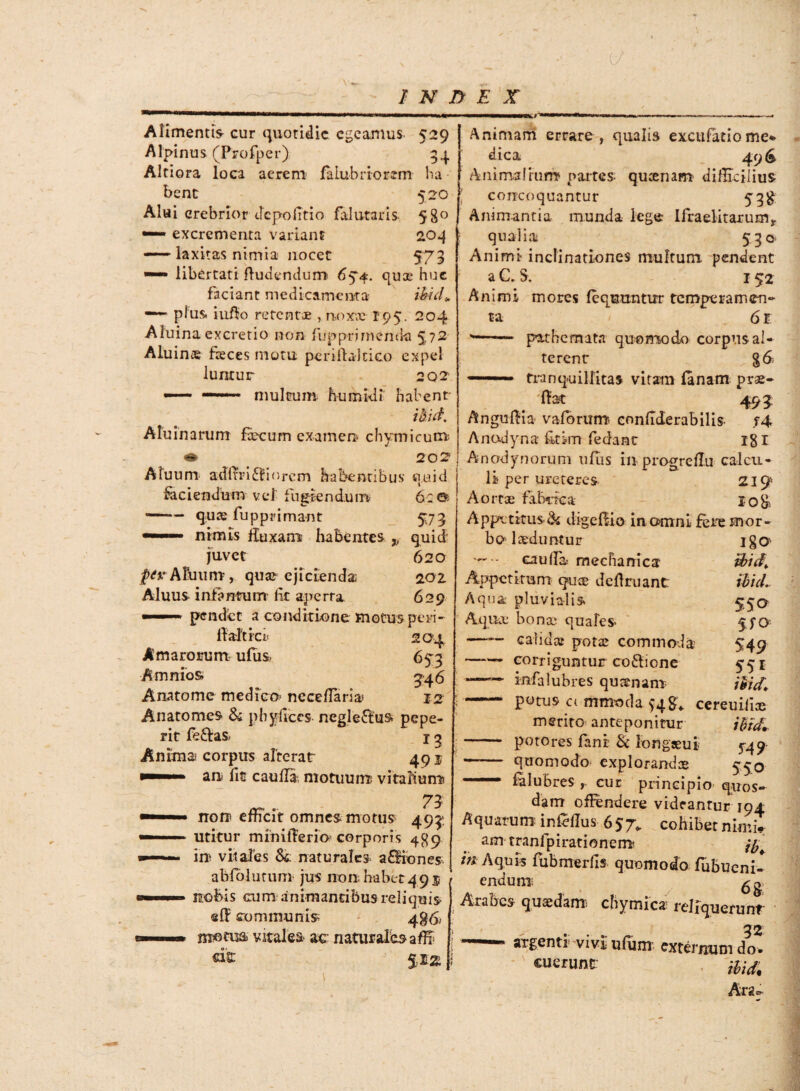 k) INDEX ■tr** Alimentis- cur quotidie egeamus 529 I Alpinus (Profper) 34 Altiora loca acrem falubriorem ba bene 520 Alui crebrior depolitio fal utaris- 580 •— excrementa variant 204 —— laxitas nimia nocet 573 — libertati ftudendum 694. quos hue faciant medicamenta ihid* —-- pius, iufio retentae , noxae 195. 204 Aluina excretio non fupprimentki 572 Aluins feces motu periffaltico expel luraur 2 02’ — —— multum humkli habent- ibid Aluinarum fecum examen- chymicum « 202 Atuum adi trimiorem habentibus quid faciendum vel fugiendum 6: ©• -q.uae fupprimant 573 — nimis fluxam habentes ,, quid' ju-vet 620 P^ARmm, quae ejicienda. 202 Aluus infantum fk aperta 629 ■1 1 pendet a conditione motus peri- ftaftrci* 204 Amarorum, ulus. 653 Amnios 046 Anatome medico-neceffaria< 12 Anatomes* & phyflces negleftus» pepe- rit fe&as. X g Anima corpus alterat 49 j an fe caulfe motuum; vitalium norr efficit omnes motus 493: utitur minitlerio corporis 489 in vitales 8& naturales- aSiones abfolutum jus non habet 4 95 ) Animam errare , qualis excufatio me* dica 496 Animalium partes- queenam difficilius concoquantur 53$ Animantia munda lege lfraelitaruEn? qualia 530- Animi inclinationes multum pendent aC.S. 152 Animi mores (equuntur temperamen¬ ta 61 '- pa-themata quomodo corpus al¬ terent g<£ — tranquillitas vitam lanam prae- Hat 495 Anguffia- vaforum confiderabilis- f4 Anodyna fkim fedant 181 Anodynorum ufiis in- progreffu calcu¬ li per ureteres 219' Aortae fabrica 1085 Appctkus& digeliio in omni fere mor¬ bo laeduntur igO ■*— caulfe mechanica Hid, Appetitum qux deftruant ibici. Aqua: pluvialis. 55q Aqua bonae quales- 540 —— calidae potae commoda- 549 -- corriguntur coftione 551 ——• mfalubres quaenam ibid, - potus commoda >4^ cereuiliae merito anteponitur ibrd* - potores fani Sc longaeui- 549 -quomodo explorandae 550  lalubres r cur principio quos¬ dam offendere videantur iqj. * : - i'./!.. „ r — 1 . -'T nobis cum animantibus reliquis- eff communis; 4$<5, motus vitalea ac naturales affi dt $1« Aquarum inMus 657. cohibetnin-.i- am tranfpirationem* jy fe Aquis fubmerlis quomodo fubucni- endum; Arabes quaedam; chymica reliquerunt .. 52 argenti vivi- ufum externum do¬ cuerunt Argcr