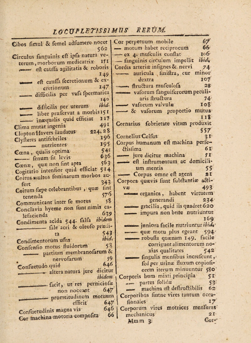 LOCUPLETISSIMUS rerum. W; Cibos firnul ac femel adfumere nocet 562 Circulos fanguinis efl: ipfa natura ve¬ terum 3morborum medicatrix lf I eft catilla agilitatis §c roboris 149 r- — cfl cauifa fecretionum & ex- cretionum 147 ,.- difficilis per vafa fpctmatica 140 difficilis per uterum _ Aid- liber praefervat a morbis 15 i inaequalis quid efficiat Ut Clima mutat ingenia Clopton Havers laudatus Clyfkres antifebriles' ..nutrientes^ / 491 224'* 2 8 196 195 54$ 636 563 Crena , qiialis optima — fenum fit levis cscBii®, non rint a?ta r_ * Cogitatio intenfior quid efficiat 514 Coitus multos feminarum morbos au¬ fert 343 Goitum Caepe-celebrantibus , qus iint tenenda 57^ Communicant inter fe motus ^ 5o Conclavia hyeme non funt nimis ca¬ lefacienda ^ J>39 Condimenta acida 544; falfa tmdem _ __fale acri & oleofo praeal¬ ta 543 Condimentorum ufns dndi Confodio motus fiuidortim' 5$ _ partium membranofatum & nervofarum 59 Confuetudo quid .. - - altera natura jute dicitur ibidem - facit5 ut res perniciofae j non noceant Cor perpetuum mobile 6^ —- motum habet reciprocum 66 —ex 4» inufculis conflat 106 —> fanguinis cirCulum impellit ibidi Cordis arteria infignes &, nervi 74 • «*—— auricula v finiflra, cur minor dextra 107 .« flru&ura mufculofa 28 ~*mmm vaforum fanguiferoram peculi¬ aris firu&ura 74“ Vaforum valvulse I©8 —-* &• vaforum proportio mutua 111 Gornarius fobrietate vitam produxit $57' Cornelius Celfus 3r Corpus humanum efl machina perfe- ftisfima 6l? jure dicitur machina f I eft inflrumentum, ac domicili* um mentis 55 ——* Corpus omne efl agens st Corpora quaevis funt fu bft antiae- vae 493 organica, habent virtutem generandi 234 gracilia, quid iis quadret 620 impura non bene nutriuntur 169' juniora facile nutriuntur ibiih3 quae motu plus egeant 594 robufia quaenam 149* facile Corrigunt alimentorum no« xias qualitates 54® lingulis mentibus increfcunr fed per urinae fluxum copioti- orem iterum minuuntur 580' 1 Corporis hora mixti principia 51- partes folidse 53- r-^-~ machina efl defini £Ubi lis 62 iiuu * 4 ww K*, * - -T/ f ■; v nromtitudinem motuum Corporibus fmtne-vires tantum occa- r flonales I 7 Corporum vires motrices menfuras mechanicus 21* Mm m €onf efficit Confiietudinis magna vis* 646 Cer machin» motoria compofita 66