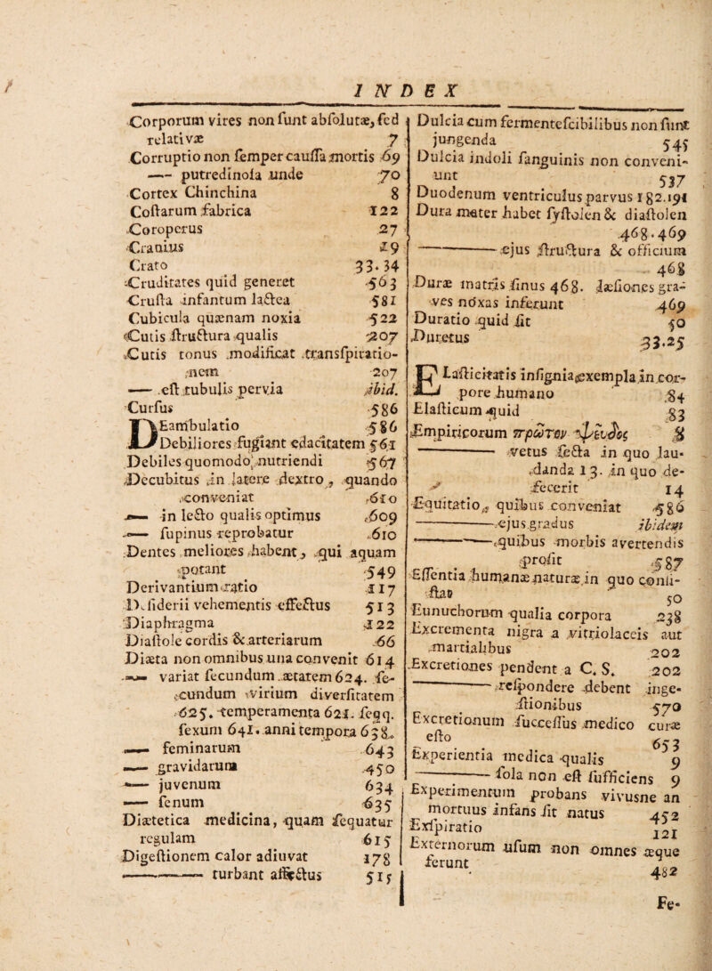 / INDEX Corporum vires nonlunt abfoIutae,fcd relativae 7 Corruptio non fempercaufTamortis 69 —— putredinola unde 7° Cortex Chinchina 8 Codarum fabrica 122 Coropcrus 27 •Cranius z9 Crato 33* 34 Cruditates quid generet .563 Cruda infantum la&ea 581 Cubicula qusenam noxia 522 «Culis -ftruttura qualis >207 *Cutis tonus modificat .transfpirado- ;-nem 207 — .ed tubulis pervia Aid. Curfus 586 T~\Eambulatio 586 ;M~JDebiliores fugiant edacitatem 561 Debiles quomodo^nutriendi 567 Decubitus dn latere dextro , quando .^conveniat ?6co .*■— in le&o qualis optimus .609 fupinus -reprobatur ,610 Dentes meliores-habent , >qui aquam ^ ..potant '549 Derivantium ratio .117 IXliderii vehementis efferius 513 Diaphragma J22 Diaftole cordis Ecarteriarum 66 Diaeta non omnibus una convenit 614 variat fecundum aetatem 624. -fe- ceundum -virium diverjfitatem 625. temperamenta 62i. feqq. fexuni 641. anni tempora 6 3 —— feminarum .649 —— gravidarum .450 — juvenum 694 — fenum 695 Diaetetica medicina , -quam fequatur regulam 615 Digeftionem calor adiuvat 17$ - .—-- turbant affip^lus 51; Dulcia cum fermentefeibilibus nonlunt jungenda 54$ Dulcia indoli fanguinis non conveni¬ ant 537 Duodenum ventriculus parvus 182.191 Dura meter habet fydoien& diaftolen .468.469 --- ejus Jbuftura & officium n - 4^8 L/urae matfis flnus 468- Iseliones gra¬ ves noxas inferunt 469 Duratio quid iit 50 Duretus 35.25 Elafiicimis infignia^xempla in cor¬ pore humano $4 Eladicumquid §9 ^Empiricorum trpSrnv ^buS$g M —- vetus fefta in quo lau« .danda 13. in quo de- ^ afecerit 14 Equitatio^ quihus conveniat ,586 ---.ejus.gradus ibidem ---*—r,quihus -morbis avertendis eprqfit 5 %? EfTentia.hum.anaenaturas in quo conii- ibo 50 Eunuchorum qualia corpora 238 Excrementa nigra a vitriolaceis aut mai ciahbus ^02 .Excretiones pendent a C, $. 202 - rclpondere debent inge- .iiionibus 57Q Excretionum fucce/Tus medico curae - e^° 653 Experientia medica qualis 9 *'°b non eft iufhciens 9 Experimentum probans vivusne an mortuus infans fit natus Exfpi ratio I2j Externorum ufum non omnes reque ferunt. 482 Fe«