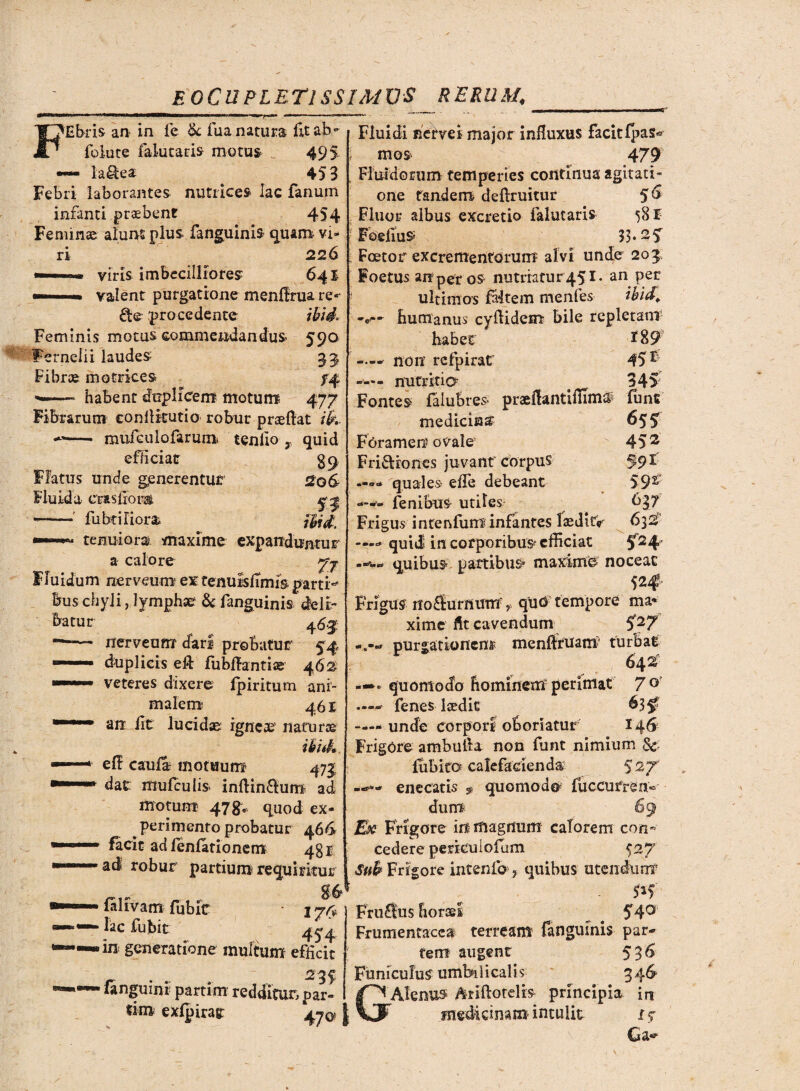 'Ebris au in fc Sc fua natura fit ab- folute fakitaris motus 495 —- laSea 453 Febri laborantes nutrices lac Fanum infanti probent 454 Feminae alunt plus fanguink quam vi¬ ri 226 viris imbecilliores 641 valent purgatione menffrua re«- £fce: procedente il/V. Feminis motus commendandus 590 Fernelii laudes 33, Fibr® motrices /4 —~ habent duplicem motum 477 Fibrarum eonllkutio robur p nefiat i&. —- mufculofarum tenlio x quid efficiat gq Flatus unde generentur 2o& Fluida cras Horas. •-' fubtiriora \Ud, tenuiora maxime expanduntur a calore 7^ Fluidum nerveum ex fenulsfimis parti** bus chyli, lymphae & fanguinis deli¬ batur o 463 nerveum dari probatur 54 duplicis eft fubfiantise 46% veteres dixere fpiritum ani¬ malem 46 r an Iit lucidae igneae1 natur® ikid» eFF caufa motuum 473 dat muFcuIis> inftin£lum ad motum 478* quod ex¬ perimento probatur 466 facit adlenlationem 431 ad robur partium requiritur falfvam Fubic ■ lac Fubit 4^4 - in generatione multum efficit r . . 23 f • langumt parum redditur, par- tim exlpirag: 47^ Fluidi nervei major influxus facit fpas« mos 479 Fluidorum temperies continua agitati- one tandem defiruitur §6 Fluor albus excretio falutaris 58 E Foefius 33.2 5 Foeto r excrementorum alvi unde 203 Foetus anperos nutmtur 45I. an per ultimos faltein menfes ibid. • humanus cyfiidem bile repletam habet *89 —non refpirat 45 F —— nutritia # 345 Fontes falubres* praefiantiffim# fime medicina' 65? Foramen ovale 45 2 Friftiones juvant corpus 59 E —->» quale» effe debeant Fenibus utiles Frigus intenluni infantes laedltV 632’ qui J in corporibus efficiat 5^4' quibus partibus* maxime noceat Frigus noaurnums quO tempore ma¬ xime fit cavendum S27 purgationem menfitUam turbat quomodo hominem perimat 7° — Fenes Icedit ^35? —- unde corpori oboriatur 146 Frigore ambufia non Funt nimium & fhbito calefacienda: 5 27 «*— enecatis * quomodo fu c eu r ren dum 6< Esc Frigore in magnum calorem con cedere perkuiofum 5 27 Sub Frigore intenlb , quibus utendum Fru£tu$ horasl ^ 54° Frumentacea terream fanguinis par- tem augent 536 Funiculus umbilicalis 346 GAlenus Ariftotelis principia in medicinam intulit f «r r