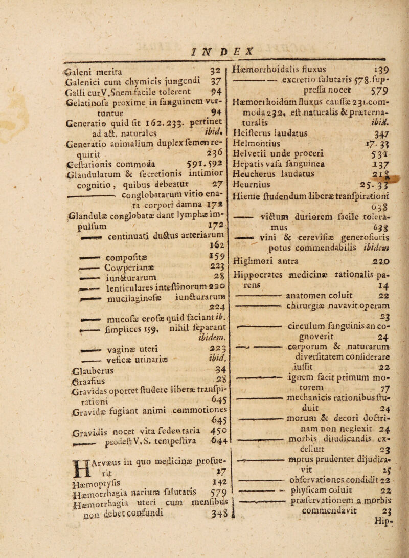 t INDEX Galeni merita ^ 3 2 Galenici cum chymicis jungendi 37 Galli curV.Snem facile tolerent 94 Gelatinofa proxime in faraguinem ver¬ tuntur 94 Generatio quid (it 162.233. pertinet ad a&. naturales ibid* Generatio animalium duplex femen re¬ quirit 23^ Cellationis commoda $9'** 592 Glandularum Se fecretionis intimior cognitio , quibus debeatur 27 .__. conglobatarum vitio ena¬ ta corpori damna 17* Glandulae conglobatae dant lymphicim- p ullum / i72 continuati du&us arteriarum 162 compotitae *59 Cowperianse 223 iun&furarum lenticulares inteftinorum 220 mucilaginofse iun£lurarum 224 w ' ' mucofoc erofae quid faciant ib. -- fimpiices 159, nihil feparant ibidem. —— vaginae uteri 223 --- vefiese urinarias ” ibid. Ghuberus 34 Graafius # -2% Gravidas oportet (ludere liberse tranfpi- rationi ^45 Gravidae fugiant animi commotiones ^45 Gravidis nocet vita fedeataria 45° prodell YtS. tempefliva 644 Arvaeus in quo medicinae profue¬ rit ' *7 Hxmoptyiis . W Haemorrhagia narium falutans 579 Haemorrhagia uteri cum menlilms ' nQn dsbet confundi, 34 S Haemorrhoidalis fluxus 139 -- excretio falutaris 578-fup- preflknocet 579 Haemon hoidum fluxus cauflse 2 3 i.com- moda232* ell naturalis St praeterna- ibid. W >7- 31 531 J37 25. 3 rens turalis Heillerus laudatus Helmoncius Helvetii unde proceri Hepatis vafa fanguinea Heucherus laudatus Heurnius Hieme fludendum liberae tranfpirationi —— viflum duriorem facile tolera- mus 6.3 g vini & cereviliae generofioris potus commendabilis ibidem Highmori antra ,23.0 Hippocrates medicin* rationalis pa- 14 anatomen coluit 22 chirurgiae navavit operam n circulum fanguinis an co¬ gnoverit 24 corporum & naturarum diverfitatem conliderare iuflit 22 ignem facit primum mo¬ torem 77 mechanicis rationibus flu- duit 24 morum ,& decori do&ri- nam non neglexit 24 morbis diiuuicandis ex- celluit 23 - motus prudenter dijudica-* vit 2$ ohfervationes condidit 22 * phyficam coluit 22 - ptaefervationem a morbis commendavit 23 Hip-