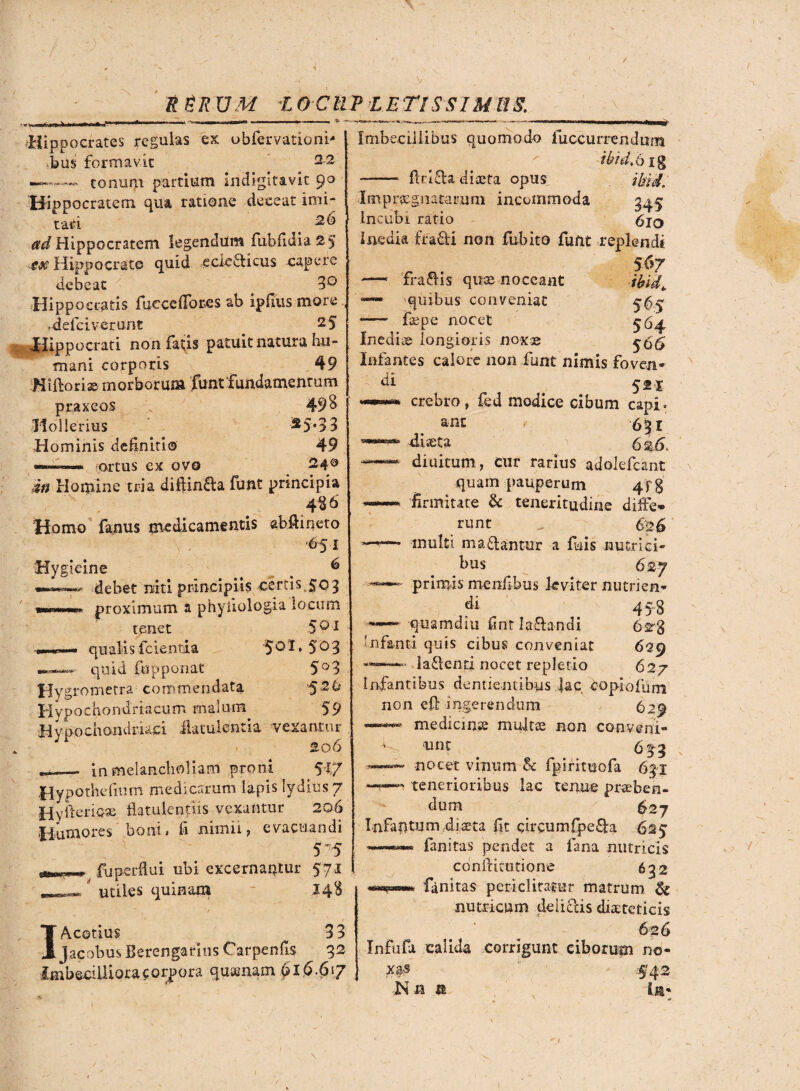 / RgRUM LOCUPLETISSIMUS Hippocrates regulas ex obfervationi* bus formavit 22 —- - tonum partium indigitavit 90 Hippocratem qua ratione deceat imi¬ tari t ^Hippocratem legendum fubfidia25 ■.ete Hippocrate quid eciedticus capere debeat 3° Hippocratis fueceffores ab ipfius more .deferverunt 2 5 Hippocrati non fatis patuit natura hu¬ mani corporis 49 Hiftori® morborum funt'Fundamentum praxeos 498 Ilollerius *5*33 Hominis definiti© 49 «■——•. ortus ex ovo in Homine tria diflinfta funt principia 4§6 Homo fanus medicamentis abftineto ) . '6:5'I Hygieine > _ 6 debet niti principiis certi$. 503 proximum a phyiiologia locum tenet 5 01 qualisfcienria 5°I* 5^3 * quid (opponat 5°3 Hygrometra commendata ^2 It Hypochondriacum malum 59 Hypochondriaci flatulentia vexantur 206 - in melancholiam proni 5i7 Hypothefnim medicarum lapis lydius 7 HyfteriQ® flatulentiis vexantur 206 Humores boni» fi nimii, evacuandi 5 5 ^ fu perflui ubi excernantur 571 utiles quinam 148 I Aeetius 3 3 jacobus Berengarlus Carpenfis 32 Imbecilliora corpora qusmam 016.617 Imbecillibus quomodo fuccurrendnm ibid.big - AtifU diaeta opus tbid. Impraegnatarum incommoda gq,$ Incubi ratio 6iq Inedia fradti non fubito funt replendi 567 — 'fraftis quae noceant ibid> quibus conveniat - faepe nocet Inedia longioris noxae ^545 Infantes calore non funt nimis foven* di 521 crebro, fed modice cibum capi, ane / diaeta 6i5> — diuitum, cur rarius adolefcant quam pauperum Af% —firmitate & teneritudine diffe¬ runt „ 626 multi manantur a fuis nutrici» bus 627 ***•*— primis menfibus leviter nutrica* di 458 ——'-qnamdiu fint lafta-ndi 6*3 'nfanti quis cibus conveniat 629 —-—- la&enti nocet repletio 627 Infantibus dentientibus lac eoplofum non eff ingerendum 629 medicinae multae non conveni» d, une a—~ nocet vinum & fpirituofa 6gi —tenerioribus lac tenue praeben¬ dum ^27 Infafitum diaeta fit circum£pe£la 625 fanitas pendet a fana nutricis conflitutione 632 fanitas periclitamur matrum & nutricum deliciis diaeteticis 626 Infufa calida corrigunt ciborum no¬ xas 42 Nn a