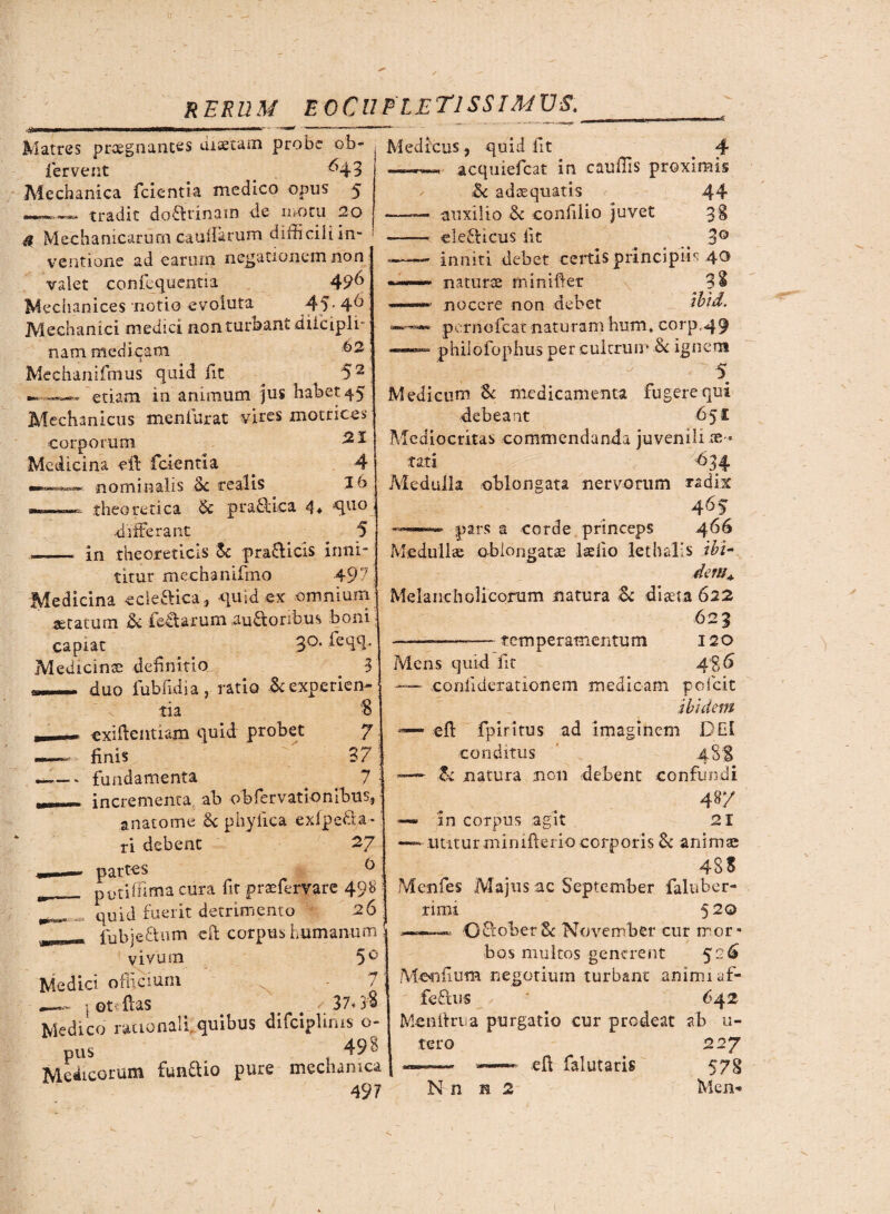 Matres praegnantes discam probe ob» fervent ^43 Mechanica fcientia medico opus 5 tradit doflrinam de motu 2o & Mechanicarum cauifarum difiiciliin- j ventione ad earum negationem non valet confequentia 49& Mechanices notio evoluta 45- 4^ Mechanici medici non turbant dilcipli- nam medicam 62 . .Ii Mechanifmus quid fit . 52 —.■.—»—» etiam in animum jus habet 45 Mechanicus menfurat vires motrices corporum Medicina eff fcientia . 4 nominalis Sc realis 16 theoretica & pradbica 4* ^u0 ■differant 5 ——< in the oret icis Sc pra£licis inni¬ titur mechanifino 497 Medicina ccle&ica, quid ex omnium seratum & fertarum auftoribus boni capiat 3°- ^e<l£b Medicinae definitio 3 duo fubfuiia, ratio & experien¬ tia $ - exifleiitiam quid probet 7 «finis 37 ■ - fundamenta # . 7 — incrementa ab obfervationibus, anatome 6c phyfica exfpefta* ri debent 27 6 potiffirna cura fit praeferrate 498 | quid fuerit detrimento 26 fubjeftum efi corpus humanum vivum 5° Medici officium s ot flas 37» 'jB Medico rationali, quibus difciplims o pus _ . t 498 Medicorum fundlio pure mechanica 497 Medicus, quid fit _ 4 acquiefcat in caufiis proximis &c ad se quatis 44 auxilio ■& confilio juvet 3§ ele&icus fit 3° inniti debet certis principiis 4^ naturae minifiet 3$ nocere non debet ibtd. pernofeat naturam hum, corp«49 —— philofophus per cultrum & ignem 5 Medicum Sc medicamenta fugere qui debeant 651: Mediocritas commendanda juvenili aes¬ tati -634 Medulla oblongata nervorum radix 465 —■ pars a corde princeps 466 Medulice oblongatae ladio lethalis ibi¬ dem* Melancholicorum natura & dista 622 623 -——— temperamentum 120 Mens quid fit A%6 — .confiderationem medicam pofeit ibidem —' efl fp i ritus ad imaginem DEI conditus 48S Zc natura non debent confundi 48/ —® in corpus agit 21 utitur minifterio corporis & animae 4SS Menfes Majus ac September falubcr- rimi 520 ——« C£lof>er& November cur mor* bos multos generent 526 Mendum negotium turbant animi af- feftus 642 Menltrua purgatio cur prodeat ab u- tero 227 —— — e fi falutaris 578 N n h 2 Men-