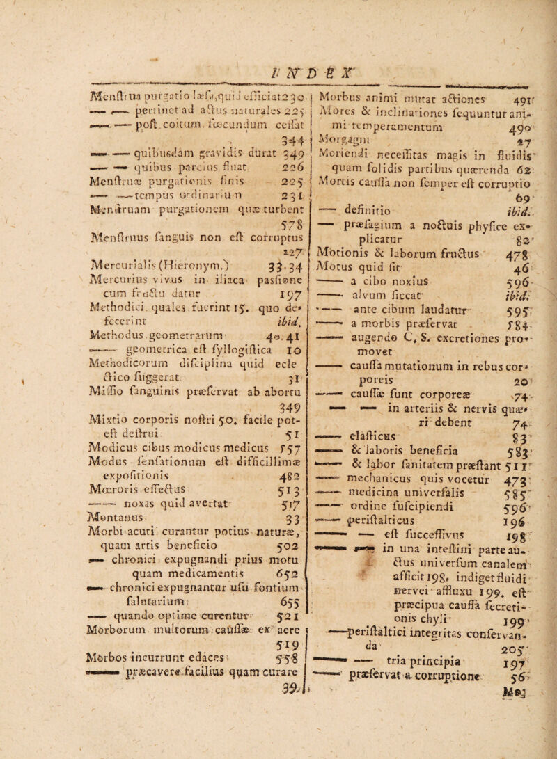 / Menftrua purgatio Ia?f«,quiJ efficiat2 3o «— <—^ pertinet ad adus naturales 22f —- — pofl coitum, fcecundum ceilat .• ' 344 -——quibusdam gravidis durat 349 —- — quibus parcius fluat 226 Menftnice purgationis finis 225 **— —tempus ordinanun 25^ Mendruam purgationem quae turbent 578 Menilruus fanguis non efl: corruptus 227. Mercurialis (HieronymT) 33 24 Mercurius viv.us in iliaca' pasfione cum frudu dator 197 Methodici, quales fuerint 15. quo de» fecerint ibid\ Methodus.geometrarum' 40, 41 -—— geometrica eft fyllogiftica IO Methodicorum difciplina quid ede dico fuggerat 51 Mi ilio fanguinis praefer vat ab abortu 349 Mixtio corporis noftri 50» facile pot- efl deilrui: 51 Modicus cibus modicus medicus f 57 Modus fenfationum eit difficillima expolitionis 482 Moeroris efFedus 513 --noxas quid avertat^ 517 Montanus 3 3 Morbi acuti curantur potitis - naturas, quam artis beneficio 502 s— chronici expugnandi prius motu quam medicamentis 652 — chronici expugnantur ufu fontium falutarium; 655 — quando optime curentur 521 Morborum multorum caullae ex aere 519 Morbos incurrunt edaces > 55$ pr&caver« facilius quam curare 39* I Morbus animi mutat adiones 491 A i ores & inclinationes fequuntur ani-- mi temperamentum 490 Morgagni «,7 Moriendi necefhtas magis in fluidis* quam lolidis partibus quaerenda 62 Mortis caulfanon femperefi: corruptio 69 — definitio ibid. — praefagium a noduis phyfice ex¬ plicatur $2’ Motionis & laborum fructus 47$ Motus quid lit 46 —— a cibo noxius 596 -alvum ficcar ibid; -ante cibum laudatur 595T — — a morbis praefervat ' f 84; -augendo C\ S. excretiones pro-~ movet - caufla mutationum in rebus cor* poreis 20^ —— caullae funt corporeae V74, ^ — in arteriis Sc nervis quae* - ri debent 74 «««-— elaflicus $3* 1111 & laboris beneficia 5§3r & l^bor fanitatem prseftant 511 —mechanicus quis vocetur 473' medicina umverfalis 5%5 ordine fufeipiendi 59‘S1 ' pcriflalticus 19^ —— efl: fuccefliviis 198 in una inteflini parte au«* dus univerfum canalem- afficit 198* indiget fluidi nervei - affiuxu 199, eit praecipua cauffa fecreti- onis chyli 19951 —'periftaltici integritas 'confer van- da ^ . 205 tria principia 197 ptaefervat a- corruptione 56