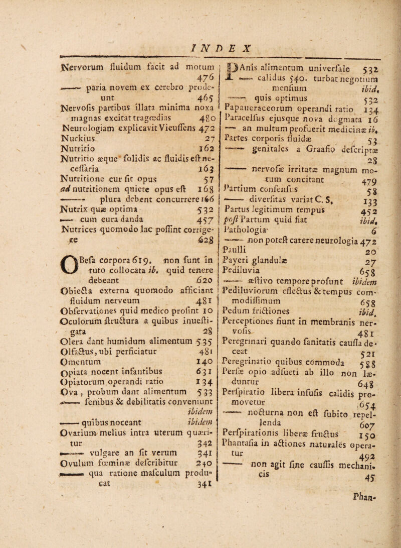 Nervorum fluidum facit ad motum 476 —- paria novem ex cerebro prode¬ unt 465 Ncrvofis partibus illata minima noxa magnas excitat tragoedias 480 Neurologiam explicavit Vieuflens 472 Nuckius 27 Nutritio 162 Nutritio aeque' folidis ac fluidis efl ne- ceflaria 165 Nutritione cur flt opus 57 ad nutritionem quiete opuseft 16 8 ——— plura debent concurrere 166 j Nutrix quje optima 532 1 —-* cum cura danda 457 Nutrices quomodo lac poflint corrige¬ re 628 \ OBefa corpora <319* non funt in tuto collocata ib, quid tenere debeant ' .620 Obie&a externa quomodo afficiant fluidum nerveum 481 Obfervatipnes quid medico proflnt 10 Oculorum flru&ura a quibus inuefli- gata 2§ Olera dant humi dum alimentum 535 mis alimentum univerfale 531 JL calidus 540. turbat negotium menflum ibid, quis optimus ^33 Papaueraceorum operandi ratio 134 Paracelfus ejusque nova dogmata 16 multum profuerit medicinas ib% Partes corporis fluida f 53 genitales a Graafio defcripnu nervofae irritatae magnum mo¬ tum concitant lartium confenfi s -—— diverfitas variat C. Sf Parttis legitimum tempus poft Partum quid fiat Pathologia 01fa£lus,ubi perficiatur Omentum Qpiata nocent infantibus Opiatorum operandi ratio Ova , probum dant alimentum , fenibus & debilitatis conveniunt ibidem quibus noceant 481 140 631 *34 533 ibidem Ovarium melius intra uterum queri¬ tur vulgare an fit verum Ovulum fceminae deferibitur qua ratione mafculum produc cat 341 3^2 341 240 479 58 133 452 ibid, 6 jion potefl carere neurologia 472 Paulli 20 Payeri glandulae 27 Pediluvia 658 aeflivo temporeprofunt ibidem Pediluviorum efle&us & tempus com- modilfimum 6^g Pedum fri&iones ibid. Perceptiones fiunt in membranis ner- vofis 48 r Peregrinari quando fanitatis caufla de¬ ceat 5 ^ r Peregrinatio quibus commoda Perfoe opio adfueti ab illo non lae¬ duntur 6^ g Perfpiratio libera infufis calidis pro¬ movetur .654 — no&urna non efl fubito repel¬ lenda Perfpirationis liberas fru&us 150 Phantafia in a£liones natuiales opera- tUr . 49^ -non agit flne cauflis mechani. cis 45 j Pban-