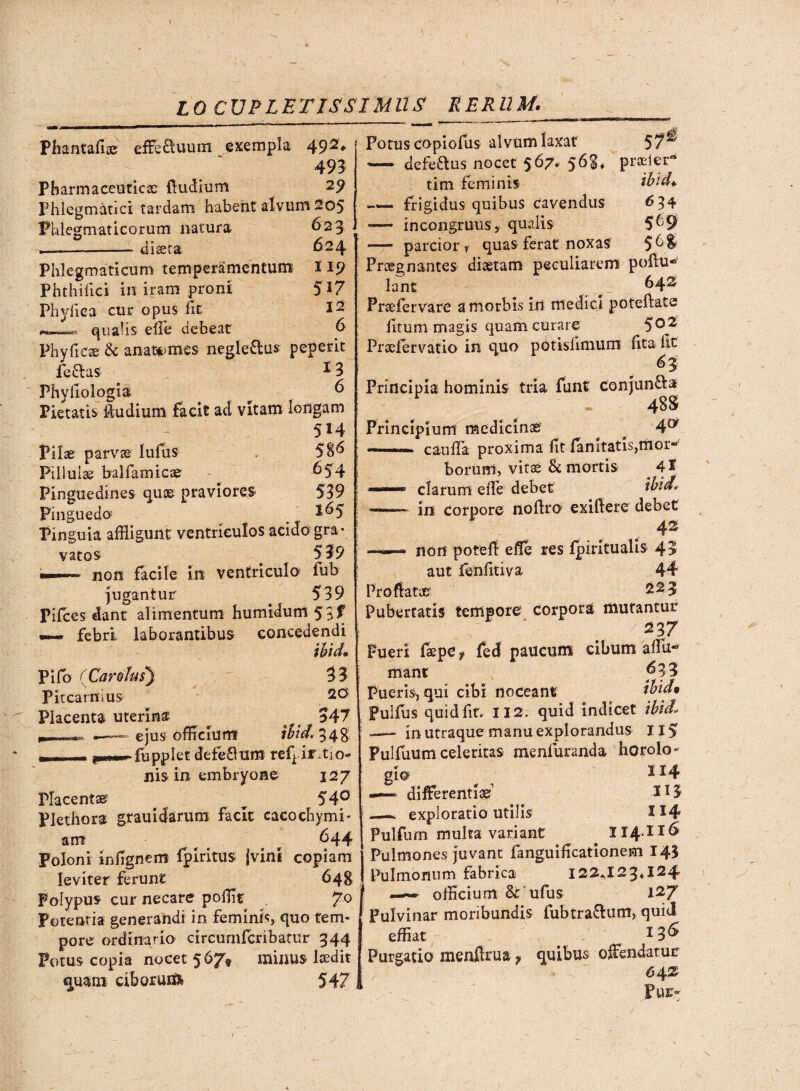 LO CXJPLETISSIMUS RERUM. Phantaflae effb£tuum exempla 49 493 Pharmaceuticae (ludium 29 Phlegmatici; tardam habent alvum 205 Phlegmaticorum natura diaeta 623 624 119 517 12 6 Phlegmaticum temperamentum Phthifici in iram proni Phyllea cur opus fle qualis efle debeat Phy fi ese & anat*<mes negleftus peperit lefitas ^ 3 Phyfiologia ^ 6 Pietatis ftudium facit ad vitam longam 514 Pilae parvae lufus , 58^ Pillulae balfamicae ^54 Pinguedines quas praviores 539 Pinguedo 1&5 Pinguia affligunt ventriculos acido gra¬ vatos . 539 non facile in ventriculo fub jugantur 539 Fifces dant alimentum humidum53f ~ febri laborantibus concedendi ihid• Pifb (Carofus*) 33 Pit carni us Placenta uterina a 547 ejus officium ibid. 3 4g -fupplet defeflum ref^ iftio- nis in embryone 127 Placentae ^ 54° Plethora grauidarum facit cacochymi- am r ^44 Poloni infignem fpiritus |vini copiam leviter ferunt 648 Polypus cur necare pofflt 70 Potentia generandi in feminis, quo tem* pore ordinario circumfcribatur 344 Potus copia nocet 567* minus lsedit quam ciborui& 547 Potus copiofus alvum laxat — defeaus nocet 567. 568, praeier- tim feminis ibid* -frigidus quibus cavendus 634 -— in congruus, qualis 5^9 -— parcior r quas ferat noxas 5^$ Praegnantes diaetam peculiarem poftu* lant _ _ b42 Praefervare a morbis irt medici poteftate fitum magis quam curare 5°2 Praefervatio in quo potisfimum fita fit 6 3 Principia hominis tria funf conjun&a 48S Principium medicinae’ ^ 4® -- c au fla proxima fit fan itatis,mor-' boriirn, vitae & mortis . 4* clarum e fle debet ibi do -—— in corp< Dre noflro exiftere debet 42 non pofefl efle res fpiritualis 43 aut fenfitiva 44 Proflatae' 223 Pubertatis tempore corpora mutantur 237 Pueri faepe t fed paucum cibum aflu- mant ^33 Pueris, qui cibi noceant ibicU Pulfus quid fit. II2. quid indicet ibid* —— in utraque manu explorandus 115 Pulfuum celeritas menfuranda horolo¬ gio 1J4 —differentiae S13 _ exploratio utilis H4 Pulfum multa variant 114.116 Pulmones juvant fanguificationem 14$ Pulmonum fabrica 122*123*124 —— officium & ufus 127 Pulvinar moribundis fubtra&um, quid effiat 13& Purgatio menftrua f quibus offendatur 64% Pur>