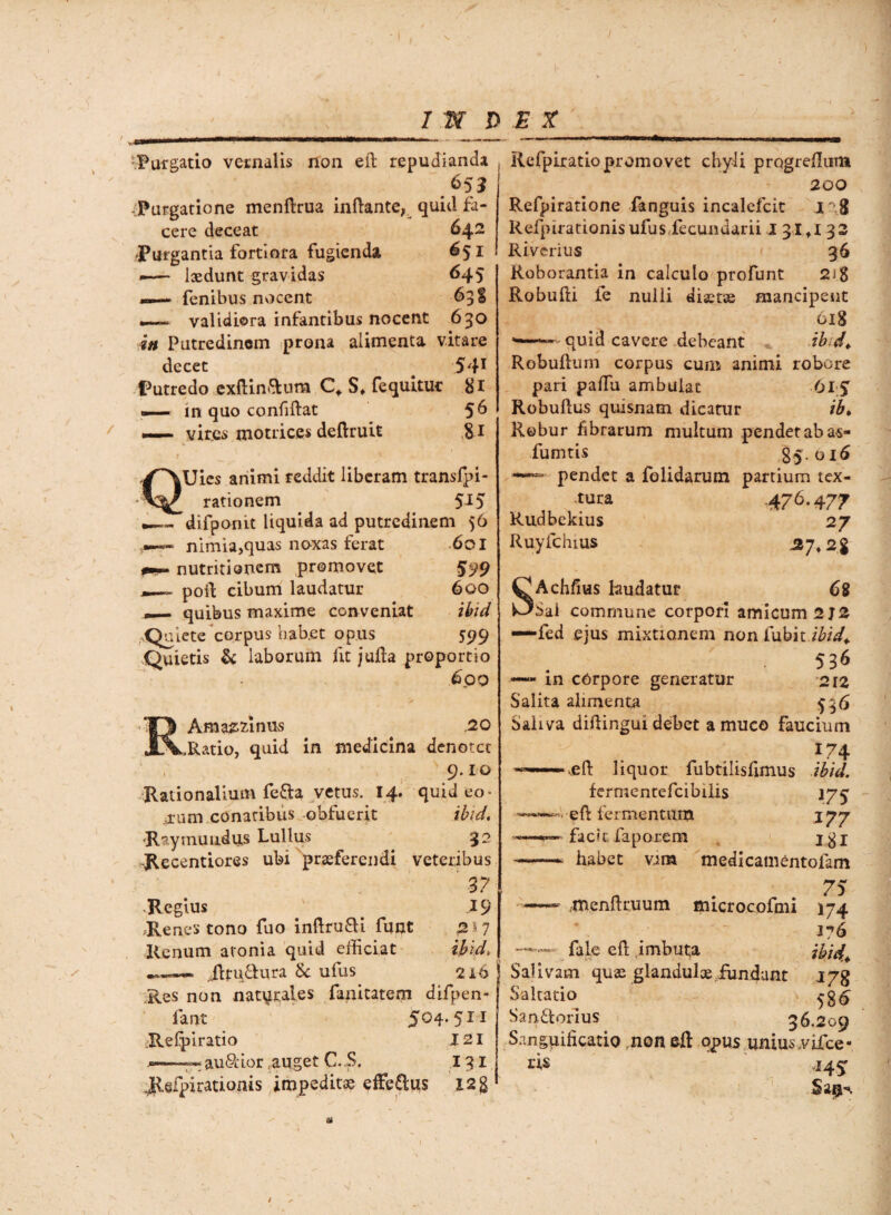 Purgatio vernalis non eft repudianda 651 -Purgatione menftrua inftante, quid fa¬ cere deceat 642 Purgantia fortiora fugienda 651 ■— laedunt gravidas 645 —- fenibus nocent 63 % ~ validiora infantibus nocent 630 in Putredinem prona alimenta vitare decet 5 41 Putredo exftin&um C* S» fequituc #1 —— in quo confiftat 56 vir.es motrices deftruit &i QUies animi reddit liberam transfpi- rationem 515 difponit liquida ad putredinem 56 nimia,quas noxas ferat 601 pum nutritionem promovet 599 —~ poid cibum laudatur 600 — quibus maxime conveniat ibid ,,Quiete corpus bab.et opus 599 Quietis & laborum fit jufta proportio 6.09 Aniazzlnus .20 ^.Ratio, quid in medicina denotet , 9- i o Rationalium fe&a vetus. 14. quid eo¬ rum conatibus obfuerit ibid. 'Raytnuiidu,s Lullus 32 Recentiores ubi praeferendi veteribus 37 *Regius ^ 19 Renes tono fuo inftru&i funt 2*7 Renum atonia quid efficiat ibid> Jlpi&ura Sc ufus 216 Res non naturales fanitatem difpen- fant 5°4-511 Re fp i ratio J2I --- au&ior,auget C. S. 131 JKefpirationis impeditas effe£tus X2g Refpiratio promovet chyli prqgreffiim 200 Refpiratione fanguis incalefcit 128 Refpirationisufus,fecundam I 31 ti 32 Riverius 36 Roborantia in calculo profunt 2ig Robufti fe nulli diaetas mancipent 618 — quid cavere debeant -ibid* Robulluin corpus cum animi robore pari paffiu ambulat 615 Robuflus quisnatn dicatur ib. Robur fibrarum multum pendet ab as- fumtis 85.016 —■ pendet a folidarum partium tex- tura 476.477 Rudbekius 27 Ruyfchius 37» 2g SAchfms laudatur 68 Sai commune corpori amicum 2J2 ——fed ejus mixtionem nonfubit ibid* 536 — in corpore generatur 212 Salita alimenta $36 Saliva diftingui debet a muco Faucium !74 xefl: liquor fubtilisfimus ibid. fermentefcibilis 175 *• eft fermentum j 77 «»apmvm' facit faporem jgj —. habet vim medicamentofam n . 75 ~~~ .menltruum microcofmi 174 376 fale eft .imbuta ibid* Salivam quas glandulae fundant i/g Saltatio 536 San&orlus 36.209 Sanguihcatio nondl opus unius,vifce- ris .145: