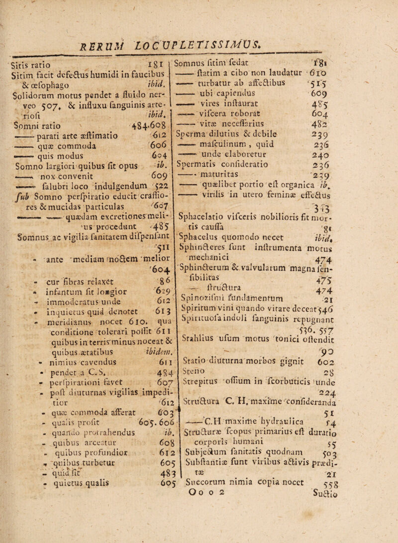 / R ER U M LO CVPLE TISSIMUS* Sitis ratio 181 Sitim facit defe&ushumidi in faucibus fkcefophago ibid. Solidorum motus pendet a fluido ner- veo 507,. 6c influxu fanguinis arte- I rioli ibid. Somni ratio 484.608 parati arte aeAimatio quos commoda quis modus 6l2 6o6 604 ib* 609 Somno largiori quibus fit opus —« nox convenit —«>—«» falubri loco indui gendum 522 fub Somno perfpiratio educit craffio- res & mucidas particulas 607 •«—— '—•■■quaedam excretiones meli¬ cis procedunt »485 Somnus ac vigilia fanitatem difpenfant vf11 - ante mediam mo£tem'melior - cur fibras relaxet 8 6 • infantum fit loagior 629 - immoderatusunde 6i2 « inquietus quid denotet 613 - meridianus nocet 610. qua conditione tolerari poilit 6l I quibus in terris minus noceat & quibus statibus ibidem. 239 236 240 236 239 nimius cavendus 6fi pendet a C. S* 49A perfpirationi favet 6 07 poft diuturnas vigilias Impedi¬ tior ris quee commoda afferat 603* qualis pro fit 605. 606 quando protrahendus ■ ib. quibus arceatur 608 quibus profundior 612 quibus turbetur 605 quid 11C 483 quietus qualis 605 Somnus fitim fedat Igs ——ftatim a cibo non laudatur 610 turbatur ab affeitibus 515 *- ubi: capiendus 6O9 ~ vires infiaurat 485' vifcera roborat 604 --- vitae neceffsrius 482 Sperma dilutius & debile ——« mafculinum , quid —•- unde elaboretur Spermatis conlidcratio -'maturitas —- quaelibet portio'efl organica —- virilis in utero feminae efFcftus 3 i 3 Sphacelatio vifceris nobilioris fit mor¬ tis caufia gs Sphacelus quomodo necet 'tbtd* Sphin&eres funt inflrumenta motus mechanici 474 Sphiniterum Sc valvularum magna fen- fibilitas 475 — ir rufiora 474 Spinofcifmi fundamentum 21 Spiritum vini quando vitare deceat $46 Spirituofa indoli fanguinis repugnant S36- 557 Stahlius ufum motus tonici ollendit 9° Statio diuturna morbos gignit 602 Steno 28 Strepitus 'oflium in fcorbuticis unde 224 Strudura C H;maxime confideranda , 51 ^—-CH mraxirtie hydraulica f4 Strufturse fcopus primarius eft durati© corporis humani 5^ Subfe&um fanitatis quodnam 5-03 Subflantiue funt viribus ailivis g>nedj- ... 21 Succorum nimia copia nocet ^g Oo o 2 Suillo (