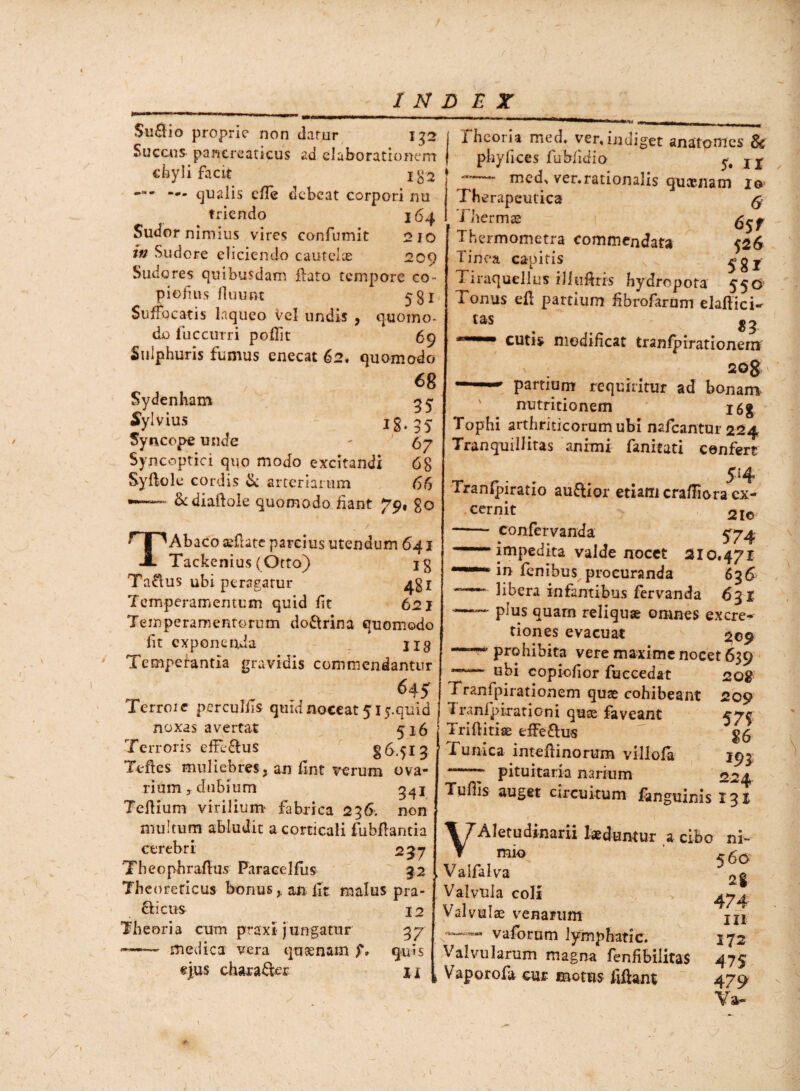 Su&io proprie non datur 132 Succus pancreaticus ad elaborationem chyli facit igs —- —. qualis effe debeat corpori nu triendo 164 Sudor nimius vires confumit 210 in Sudore eliciendo cautelae 209 Sudores quibusdam liato tempore co- piofins fluunt 531 Suffocatis laqueo Vel undis , quomo¬ do fuccurri pollit 69 Sulphuris fumus enecat 62. quomodo 68 Sydenham 35 Sylvius ig. 3j Syncope unde - ' 67 Syncoptici quo modo excitandi 68 Syftole cordis si: arteriarum 66 •-■ &diaftole quomodo fiant 79, go T Abaco aefiate parcius utendum 641 Tackenius ( Otto) ig Ta&us ubi peragatur 431 Temperamentum quid fit 621 Temperamentorum do&rina quomodo fit exponenda ■_ 1x3 Temperantia gravidis commendantur 645^ Terrore perculfis quid noceat 515-quid noxas avertat 5x6 Terroris efUTtus §6.513 Tefles muliebres, an fint verum ova¬ rium , dubium Tellium virilium' fabrica 236. non multum abludit a corticali fubllantia cerebri 237 Theophraflus Paracelfus 32 Theoreticus bonusan fit malus pra- fl ictis 12 Theoria cum praxi jungatur 37 ——— medica vera qusenam f. quis ejus character 1 j, tas Theoria med. ver, indiget anatomes 8c phyfices fubfidio j j med, ver.rationalis queenam 10 Therapeutica @ Thermas Thermometra commendata 526 Tinea capitis 581 1 iraquellus iliuUrrs hydropota 550 Tonus ell partium fibrofarum elaflici- 8 3 cutis modificat tranfpirationern' 20$ partium requiritur ad bonam, nutritionem i6g Tophi arthriticorum ubi nafcantur 224 Tranquillitas animi fanitati cenfert 514 Tranlpiratio auftior etiam crafliora cx- cernit 2lo, -- confervanda 574- — impedita valde nocet 210.471 in fenibus procuranda 636 libera infantibus fervanda 631 —— plus quam reliquae omnes excre- tiones evacuat 209 prohibita vere maxime nocet 639 ubi copicfior fuccedat 20$ Tranfpirationem quae cohibeant 209 Tranfpirationi quae faveant ^74 Triflitise effeftus Tunica inteftinorum villola 193 -7 pituitaria narium 224 Tufiis auget circuitum fanguinis 131 \TAletudinarii laeduntur a cibo ni- , Valfalva 2§ Valvula coli > 4^4 Valvulae venarum jjx vaforum lymphatic. 172 Valvularum magna fenfibilitas 475 Vaporofa cur motus fiffant 479 Va~