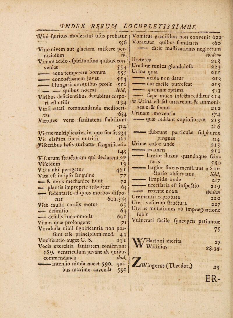 'INDEX RF.R UM LOCUPLETISSIMUS. •-■yini fpiritus Moderatus ufus probatur ^ «6 Vinonivem aut glaciem mifcere per- niciofum <ib. Vinum acido -.fpirituofum quibus con¬ veniat 554 •- aqua temperare bonum 5 5 r —conco&ionem juvat 554 .._Hungaricum quibus profit 5f6 ... —— quibus noceat jbidt Viribus deficientibus decubitus corpo¬ ri eft utilis 134 Virili setati commendanda mediocri¬ tas # 634 Virtutes verae .fanitatem ftabiliunt /5*4 Virtus multiplicativa in quo fita lit 234 Vis elaftica fucci nutritii 167 <Vifceribus.l*fis turbatur fanguificatio HS Vifcerum ftru&uram quideclarent 27 Vifcidum 19 V fi s ubi peragatur 481 Vita eft in ipio (anguine 77 »—.& mors mechanice fiunt 72 — plantis improprie tribuitur <65 . fedentaria ad quos morbos difpo- nat 601.584 b5 64 601 7i Vitae cauda corcus motus definitio —— defidis incommoda Vicam quae prolongent Vocabula nihil fignificantia non pos* funt ede principium med. 43 Vociferatio auget C. S* 13 1 Vocis exercitia fanitatem confervant f 89. ventriculum juvant ib. quibus commendanda ihid, intenfio nimia nocet 590* qui* bus maxime cavenda 591 Vomitus gracilibus non convenit 620 Voracitas quibus familiaris ^60  facit mafticationis negledum ibidem 218 223 21 r 213 215 571 Ureteres Urethra» tunica glandulofa Urina quid acida non datur cur facile putrefeat quaenam optima -fepe muco infe&a redditur 214 in Urina eft fal tartarcum & ammoni* acale & fixum 212 vUrinam moventia 574 quae reddant copiofiorem 215 21 6 fubeunt particulae fulphure» pingues 214 Urinae color unde 215 examen 211 largior fluxus quandoque falu- taris 5g0 largior fluxus menftruus a San- ttorio obfervatus tbid* limpidae unde ' 217 neceflaria eft infpeftio 219 ibidem 220 227 — retentae noxae Uromantia reprobata 'Uteri vaforum ftru&ura Uterus mutationes ab impraegnationc fubic Vulnerati facile fyncopeii patiuntur 7S w /7*Hartom merita Willifius 2 L^Wingerus (Theodor.) 27 28.35 25 ER-