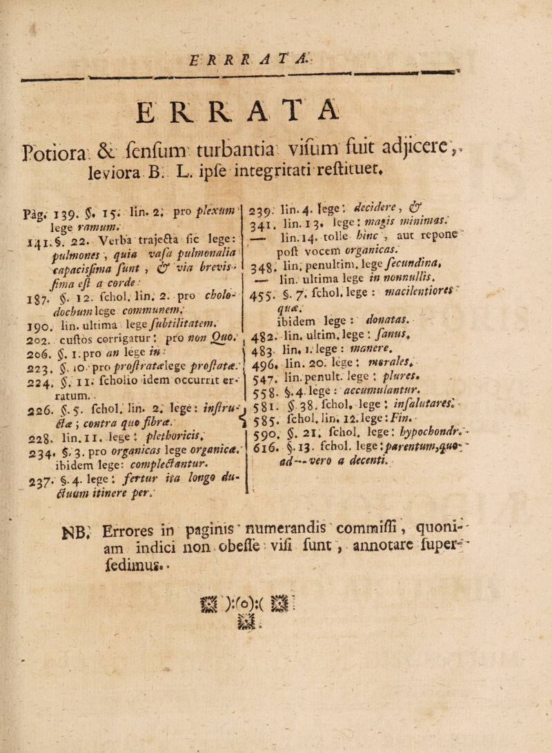 E R R R A T AI E K R A T A Potiora & fenfum turbantia vifum fuit adjicere r leviora B. L. iple integritati reftituet. Pag. 139. 15* lin. 2; pro plexum\ lege ramum. I4I.§. 22.-Verba'traje&a fic lege: pulmones -, quia vafa pulmonalia capacisfma funt , & via brevis- fima efl a corde - 137. §. 12. fchol, lin; 2. pro chole-• docbtim lege communem 190* lin. ultima lege fubtilitatem, 202. cuftbs corrigatur t pro non Quo, 206, §, i.pro an lege ini 223. to-’ pro proftratalQge proflata: 224. §; 11* fchoiio idem occurrit er* ratum.. 226. 5.5. fchol, lin. 2; lege : inftru* B a ; contra quo fibra. 225. lin,II. lege: plethoricis; 234. $/3. pro organicas lege organica/ ibidem lege: complebantur, 237» §• 4-lege: fertur ita longo du- buwm itinere per: as «1 239; lin. 4. [ege*, decidere , 341, lin. 13. lege: magis minimas: — lin. 14. tolle hinc , aut repone poft vocem organicas. 343, lin, penultim, lege fecundina» — lin. ultima lege m nonnullis, 455. §. 7; fchol, lege : macilentiores qua: z. ibidem lege : donatas. 4§2. lin, uitim,lege : /tfw* 483. lin. s. lege : manere, 496. lin. 20. lege : morales* 547* lin. penult. lege ♦ piares» 558* §• 4- Ege : accumulantur, 581 • $ 38. fchol, lege ; infahtaresl 585, fchol,lin, ia.lege:Em. 590, 21, fchol, lege: hypochondr«T- 616. §• 13- fchol. lege:parentmt}qV9z~ tid—vero a decenti. Errores in paginisT numerandis' commifll, quoni¬ am indici non obeffe •• vili funt, annotare fuper-; fedimus. • - ED» St;