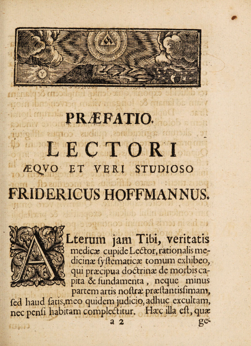 LECT I £T VERI STUDIOSO Lterum jam Tibi, veritatis medie* cupidcLe&or, rationalis me¬ dicinas {yftematicae tomum exhibeo, qui praecipua dodtrinas de morbis ca¬ pita & fundamenta » neque minus partem artis noftrae praeftantisfimam, fed haud fatis,meo quidem judicio, adhuc excultam, nec penfi habitam compledlitur. Hasc illa eft, quae a 2 g<*