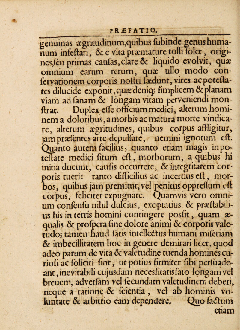 _FRiEF ATIO._ genuinas aegritudinum,quibus fubinde genus huma¬ num infeftari, & e vita praemature tolli folet, origi¬ nes,feu primas caufas,clare & liquido evolvit, quae omnium carum rerum, quae ullo modo con- fervationem corporis noftri laedunt, vires acpotefta- tes dilucide exponit, queedeniq; fimplicem & planam viam ad lanam & longam vitam perveniendi mon- ftrat. Duplex elfe officium medici, alterum homi¬ nem a doloribus,a morbis ac matura morte vindica¬ re, alterum aegritudines, quibus corpus affligitur, jam praefentes arte depulfare, nemini ignotum eft. Quanto autem facilius, quanto etiam magis in po- teltate medici litum eft, morborum, a quibus hi initia ducunt, caulis occurrere, & integritatem cor¬ poris tueri: tanto difficilius ac incertius eft, mor¬ bos, quibus jam premitur, vel penitus oppreflum eft corpus, feliciter expugnare. Quamvis vero omni¬ um confenfu nihil dulcius, exoptatius & praeftabili- us his in terris homini contingere posfit, quam ae¬ qualis & profpera line dolore animi & corporis vale¬ tudo; tamen naud fatis intelledtus humani miferiam & imbecillitatem hoc in genere demirari licet, quod adeo parum de vita & valetudine tuenda homines cu- rioli ac foliciti lint, ut potius firmiter fibi perfuade- ant, inevitabili cujusdam necesfitatis fato longam vel breuem, adverlam vel fecundam valetudinem deberi, neque a ratione & Icientia , vel ab hominis vo¬ luntate & arbitrio eam dependere. Quo fa<ftum etiam