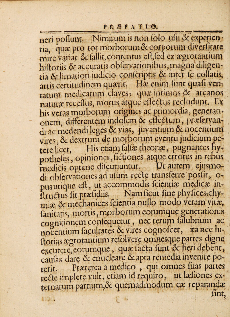 <g*.i **  ^ .... ■ M neri poflunt. Nimirum is non folo ufu & expefien .• tia, qux pro tot morborum & corporum diverfitate mire variat & failit, contentus cft,fed ex xgrorantium hiftoriis & accuratis pbfervationibus,magna diligente tia & limatiori judicio cpnjcriptis &c inter fe collatis, artis certitudinem quxrit. Hx enim funt quafi veri¬ tatum medicarum claves? qux intimos <3c arcanos naturx receffus, motus,atque efferus recludunt. Ex his veras morborum origines ac primordia, generati¬ onem, differentem indolem & enetffum, pfx^ryan-» di ac medendi leges & yias, juvantium & nocentium vires , & dextrum de morborum eventu judicium pe¬ tere licet. His etiam falf* theoriae, pugnantes hy- potheies, opiniones,fixiones atque errores jn rebus medicis optime diicutiuntur. \Jt autem ejuspiOf di obfervationes ad uffum rede transferre 'ppsfit, o- pus utique eft, ut accommodis fcienfix medicx in- ltruclus fit prxfidiis. Nam ficut fine phyficcs,chy- mise & mechaniccs feientia nujlo modp veram vitas, fanitatis, mortis,morborum eorumquegenerationis cognitionem confcquetur, nec rerum falubrium ac nocentium facultates &. vires cognofcct, ita nec hi- ftorias xgrotantium rcfolvere Qmnesqpe partes digne excutereTeorumque, qux fadta funt & ffen debent, caufas dare & enucleare & apta remedia invenire po¬ terit. Prxterea a medico , qui omnes fiias partes tedte implere yiik, etiam id requiro, ut Ixfiones ex¬ ternarum partium,& quemadmodum ex reparandae