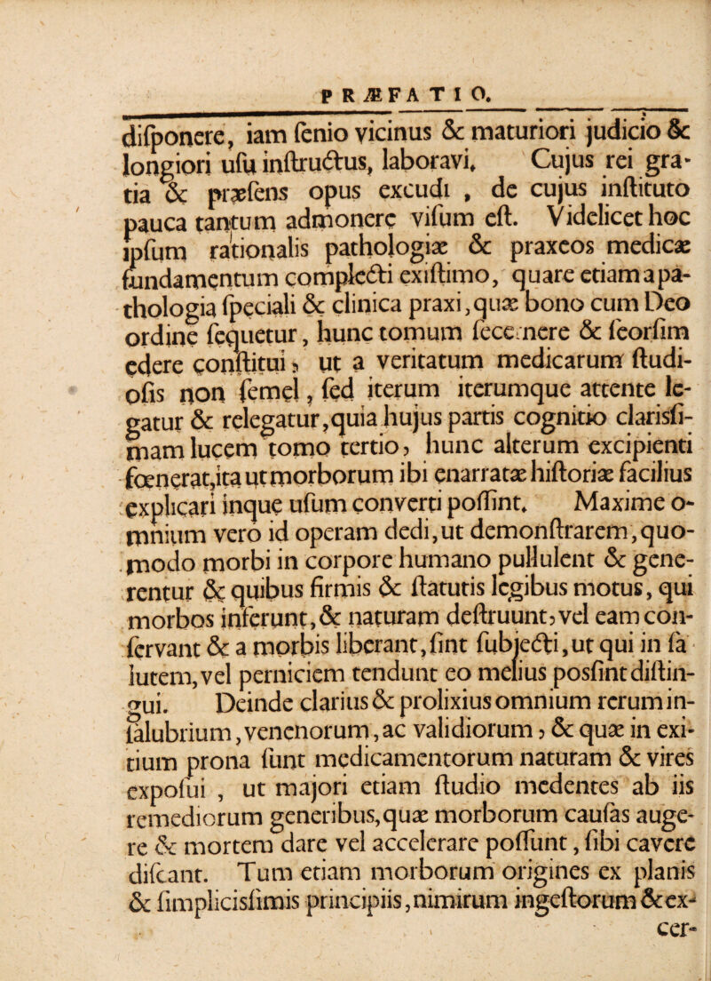 difponere, iam fenio vicinus Sc maturiori judicio & longiori ufu inftrudus, laboravi. Cujus rei gra¬ tia % praefens opus excudi , de cujus inftituto pauca tantum admonere vifum eft. Videlicet hoc mfurn rationalis pathologiae & praxeos medicas fundamentum compk&i exiftimo, quare etiamapa- thologia fpeciali & clinica praxfquas bono cum Deo ordine fcquetur, hunc tomum fece mere & feorfim edere conftitui 5 ut a veritatum medicarum ftudi- ofis non femel, fed iterum iterumque attente le¬ gatur & relegatur,quia hujus partis cognitio clarisfi- mam lucem tomo tertio, hunc alterum excipienti foeneratjta ut morborum ibi enarratas hiftoriae facilius : explicari inque ufum converti poflint. Maxime o- mnium vero id operam dedi,ut demonftrarem,quo¬ modo morbi in corpore humano pullulent & gene¬ rentur <Sc quibus firmis &: flatutis legibus motus, qui morbos inferunt,& naturam deftruuntjvel eam con¬ fervam & a morbis liberant,fint fubie&i, ut qui in fa lutem, vel perniciem tendunt eo melius posfintdiftin- mii. Deinde clarius & prolixius omnium rerum in- ialubrium, venenorum, ac validiorum ? & quae in exi¬ tium prona funt medicamentorum naturam & vires expofui , ut majori etiam ffudio medentes ab iis remediorum generibus,quae morborum caufas auge¬ re & mortem dare vel accelerare poffunt, fibi cavere difeant. Tum etiam morborum origines ex planis & fimplicishmis principiis, nimirum ingdforum&ex- . cer-