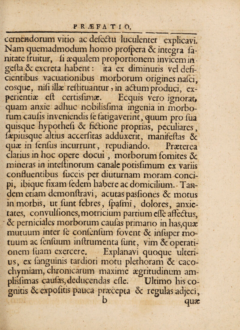 T ■' MMM*«w(HaaaaWM cernendorum vitio ac defedu luculenter explicavi. Nam quemadmodum homo prolpera & integra fa- nitate fruitur, ii aequalem proportionem invicem in - gefta & excreta habent: ita ex diminutis vel defi¬ cientibus vacuationibus morborum origines nafci, eosque, nili illae reftituantur dn adum produci, ex¬ perientiae eft certisfimae. Ecquis vero ignorat» quam anxie adhuc nobilislima ingenia in morbo¬ rum caulis inveniendis le fatigaverint, quum pro fua quisque hypothefi <k fidione proprias, peculiares, laepiusque'altius accerfitas adduxerit, manifeftas & quae in fcnfus incurrunt , repudiando. Praeterea clarius in hoc opere docui,, morborum fomites 8c mineras in inteftinorum canale potislimum ex variis confluentibus fuccis per diuturnam moram conci¬ pi, ibique fixam fedem habere ac domicilium. - Tan¬ dem etiam demonftravi, acutas pasfiones & motus in morbis, ut funt febres, fpafmi , dolores, anxie¬ tates, convulliones, motricium partium cfle affedus, • & perniciales morborum caufas primano in has,quae mutuum inter le confenfum fovent & infuper mo¬ tuum ac lenfuum inftrumenta funt, vim & operati¬ onem luam exercere. Explanavi quoque ulteri¬ us, ex fanguinis tardiori motu plethoram & caco- chymiam, chronicarum maxime aegritudinum am- plislimas caufas, deducendas efle. Ultimo his co¬ gnitis & expolitis pauca praecepta <k regulas adjeci, b quae