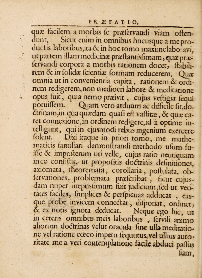 auoe facilem a morbis fe prazfervandi viam often- dunt. Sicut enim in omnibus hucusque a me pro¬ ductis laboribus,ita & in hoc tomo maxime labo, avi, ut partem illam medicinae praeftantisfimam, quae prae- fervandi corpora a morbis rationem docet? Itabili- rem & in folidae Icientiae formam reducerem. Quae omnia ut in convenientia capita, rationem & ordi¬ nem redigerem,non mediocri labore & meditatione opus fuit, quia nemo praeivit, cujus veffigia fequi potuiflem. Quam vero arduum ac difficile fit,do- drinanyn qua quadam quafi eft vaffitas, &c quae ca¬ ret connexione,in ordinem redigere,id ii optime in- telligunt, qui in ejusmodi rebus ingenium exercere folent. Dixi itaque in priori tomo, me mathe¬ maticis familiari demonftrandi methodo ufum fu- ilfe & impolterum uti velle, cujus ratio neutiquam ineo confidit, ut propofitis dodrinis definitiones, axiomata, theoremata, corollaria , poftulata, ob- lervationes, problemata praefcribat , ficut cujus- dam nuper ineptisfimum fuit judicium,fed ut veri¬ tates faciles, frmpliccs & perfpicuas adducat , eas- que probe invicem conncdat, dilponat, ordinet ? & ex notis ignota deducat. Neque ego hic, ut in ceteris omnibus meis laboribus ,, fer vili animo aliorum dodrinas velut oracula fine ulla meditatio¬ ne vel ratione cccco impetu fequutus, vel ullius auto- beate mea veri contemplatione facile abduci paffius fum, r i. . ’ * •- ^ \