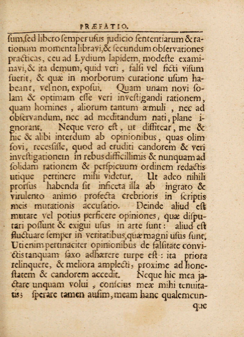 - --— ~ .  ■ ' ——^ - -eanoaa ■ > fum.fed libero femperufus judicio lentendarum&ra- tionr.m momentalibrayi;& fecundumoblervationes prandeas, ceu ad Lydium lapidem, modefte exami¬ navi, 6c ita demum, quid veri , falfi vel ficti vifum fuerit, dc quae in morborum curatione ufum ha¬ beant, vel non, expofiui fi)uam unam novi fo- lam dc optimam elle veri inveffigandi rationem, quam homines , aliorum tantum «muli } nec ad obfervandum, nec ad meditandum nati,plane i- gnoranc. Neque vero efi, ut diffitear , me & Hic de al bi interdum ab opinionibus, quas olim fovi, recesiille, quod ad eruditi candorem & veri inveftgationein in rebus difficillimis & nunquam ad folidam rationem & penpieuum ordinem redadtis utique pertinere mini videtur. Ut adeo nihili prorfus habenda fit infieeta illa ab ingrato & virulento animo protecta crebrioris in feriptis meis mutationis accufatio. Deinde aliud cft mutare vel potius perficere opiniones, qu« difpu- • tari potiunt & exigui ufius in arte funt: aliud eft fluctuare temper in veritatibus,quaernagni ufus fiunt, Uti enim pertinaciter opinionibus dc falfitate convi¬ ctis tanquam laxo adhaerere turpe eft: ita priora relinquere, & meliora amplecti; proxime adhone- ftatem de candorem accedit. Neque hic mea ja¬ ctare unquam volui , conlcias mete mihi tenuita¬ tis; fperare tamen a ufum, meam hanc qualemcun¬ que