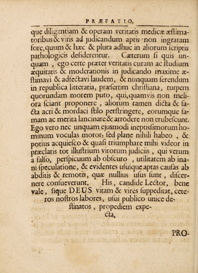 que diligentiam & operam veritatis medicae i ma¬ coribus & viris ad judicandum aptis'non ingratam fore,quum & haec & plura adhuc in aliorum {criptis pathologicis defiderentur. Caeterum fi quis -un¬ quam , ego certe praeter veritatis curam ac fiudium aequitatis & moderationis in judicando maxime x- ftimavi & adfc&avi laudem, & nunquam ferendum in republica litteraria, praefertim chriftiana, turpem quorundam morem puto, qui,quamvis non meli¬ ora fciant proponere , aliorum tamen didfa & fa- 6la acri & mordaci ftilo perftringere, eorumque fa* mam ac merita lancinare & arrodere non erubefcunc. Ego vero nec unquam ejusmodi ineptisfimorum ho¬ minum voculas moror, fcd plane nihili habeo , & potius acquicfco & quafi triumphare mihi videor in praeclaris tot illuftrium virorum judiciis, qui verum a falfo, perlpicuum ab obfcuro , utilitatem ab ina¬ ni fpcculatione, & evidentes ufuique aptas caulas ab abditis & remotis, quae nullius ufus funt, difeer- nere confucverunt. His, candide Ledor, bene vale, hque DEUS vitam & vires fuppeditat, cete¬ ros noftros labores, ufui publico unice de- fiinatos, propediem expe- da, PRO- i