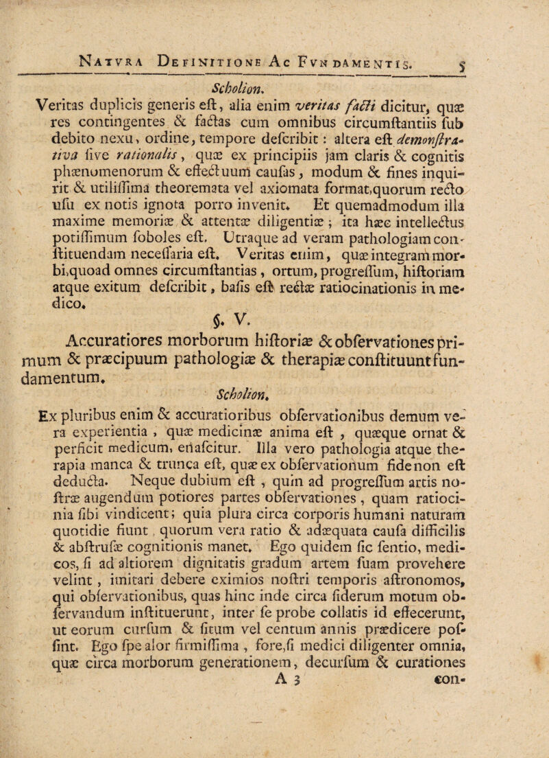 S Scholion* Veritas duplicis geaeris eft, alia enim veritas fatti dicitur, quae res contingentes & faftas cum omnibus circumflandis fub debito nexu, ordine, tempore defcribit: altera eft demonfira.* tiva li\re rationalis, quae ex principiis jam claris & cognitis phaenomenorum & efteduurtf caufas , modum & fines inqui¬ rit & utilillima theoremata vel axiomata format,quorum redo/ ufu ex notis ignota porro invenit* Et quemadmodum illa maxime memoriae & attentae diligentiae; ita haec intelleftus potiffimum foboles eft. Utraque ad veram pathologiam con- ftituendam neceflaria eft* Veritas enim, quae integram mor- blquoad omnes circumftantias , ortum, progreftum, hiftoriam atque exitum defcribit, balls eft regiae ratiocinationis in me¬ dico* $* V. Accuratiores morborum hiftoriae & obfervationes pri¬ mum & praecipuum pathologice & therapiae conftituuntfun¬ damentum* Scholion* Ex pluribus enim & accuratioribus obfervationibus demum ve¬ ra experientia , quae medicinae anima eft , quaeque ornat & perficit medicum» eiiafcitur. Illa vero pathologia atque the¬ rapia manca & trunca eft, quae ex obfervatioiium fide non eft deducfta. Neque dubium eft , quin ad progrelTum artis no- ftrae augendum potiores partes obfervationes , quam ratioci¬ nia fibi vindicent; quia plura circa corporis humani naturam quotidie fiunt t quorum vera ratio & adaequata caufa difficilis & abftrufe cognitionis manet* Ego quidem fic fentio, medi¬ cos, fi ad altiorem dignitatis gradum artem fuam provehere velint, imitari debere eximios noftri temporis aftronomos, qui obfervationibus, quas hinc inde circa fiderum motum ob- fervandum inftituerunt, inter fe probe collatis id effecerunt, ut eorum curfum & fitum vel centum annis praedicere pof- fint. Ego fpe alor firmiffima , fore,fi medici diligenter omnia, quae circa morborum generationem, decurfum & curationes