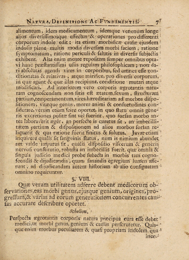 I NATVR D £ FI fc t TIONEA^ D'£m £k Ti si * r-r • •' ■'- -■-* -. T , . - - -r < * alimentum, idem medicamentum , idemque venenum longe alios diverfiffimosque effedus !& ■' operationes ? pro’differenti 1 corporum indole 'edit; ita etiam morbiffcce caute ejusdem 1 indolis plane multis modis diverfam morbi faciem , ratione 1 fymptomatum, ratione periculi & falutis in diverfis fubje&is4 exhibent. Alta enim mente repofitam femper omnibus opta-  vi hanc praeftantiflim-i ufus regulam philofophicam ; non*da- ri abfbltitas agendi vires in corporibus, fed omiies efle con« ' dit-ionatas■ & relativas , atque mirifice, pro di verte corporum, iit quas agunt & quae illas recipiunt, conditione ' mutari atque ; modificari* Ad interiorem vero corporis aegrotantis natu¬ ram cognofcendam non fatis eft aetatem,fexum , ftrudkirani partium,temperamentum,vires,haereditariam ad morbos difpo- iitiqnemV vitaeque geniis, mores animi & confuetudines coti- * fiderare, veruin etiamTcire oportet, in quo ftapu' omnis gibiie-* ris excretiones pofitce fint vel; fuerint, quo foria n morbo an¬ tea laboraverit aeger, an perfe&e is curatus fit , arr irpbecilli- * tatem partium & diipofitionem ad alios morbos forian re¬ liquerit & qua ratione fuerit finitus & folutus*. Juvatretiarri inquirere qualis iit fatiguinis flatus , num is nimium abundet, aut vairle inipurus fit, qualis difpofitio vifcerunf& generis nervofi confli tutio, robufta an imbecillis fuerit, quae omnia St fingula judicio medici probe fu badia in morbis1 tani cogno- fcehdis & dijudicandis ’, quam fanandis egtegitim lunfeifaffe-  runt v ad dijudicandam autem hifloriain ab alio confignatatri 1 omnino requiruntun ■ ri. . ..... . , SrVIII/ ' v: ; 4; Qme veram nfilitaiterri adferre debent mediccrniti ob-* fervafiotxes^eas morbi gerins>ejusque';geniutnJ5'origihes^rd-'’''' greiTuni,8c varias M eorum generationem cohcurrentescai#* fas- accurate defcribefe'bpbrteri )• Stholio/ri**. Perfpefta aegrotantis cdrporir natura ptecipua cura effe debet medici,ut morbi genus, genium & cautas perfcrutetur/ Qufs^* que enim morbus peculiarem & quafi propriam indoleimqiia•* ^ Irice^