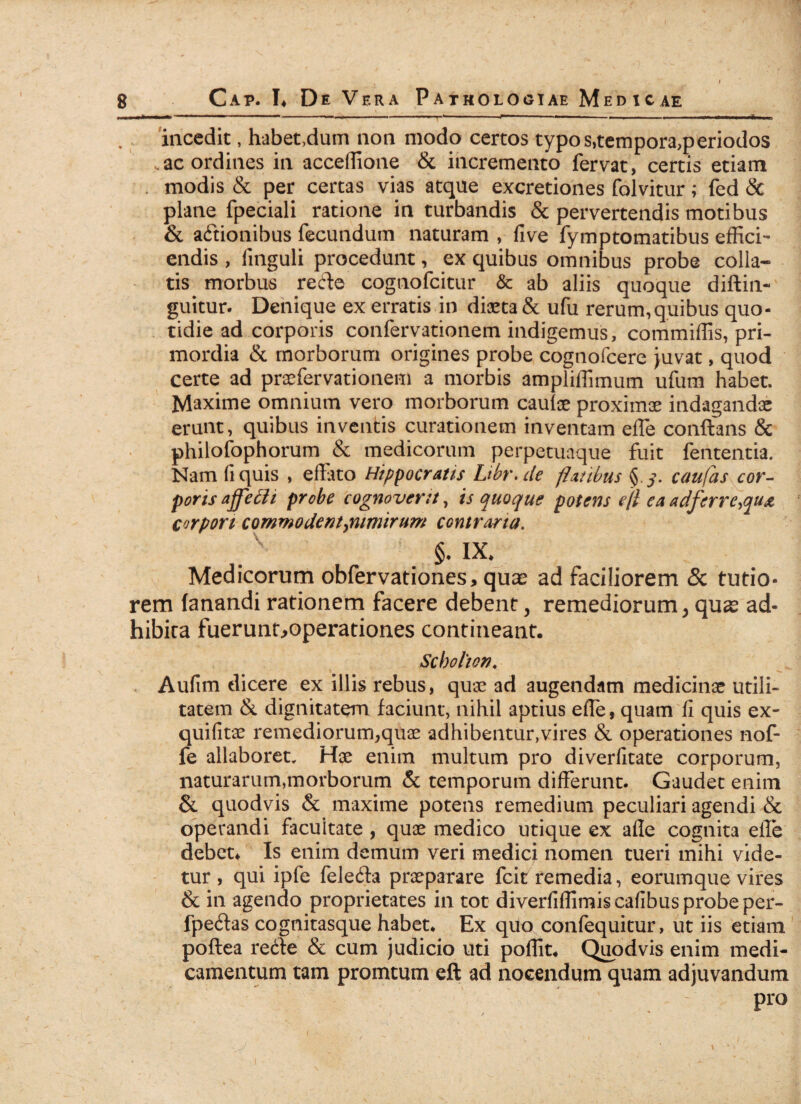 incedit, habet,dum non modo certos typos,tempora,periodos .ac ordines in acceflione & incremento fervat, certis etiam . modis & per certas vias atque excretiones folvitur; fed & plane fpeciali ratione in turbandis & pervertendis motibus & actionibus fecundum naturam , five fymptomatibus effici¬ endis , finguli procedunt, ex quibus omnibus probe colla- tis morbus reCle cogtiofcitur & ab aliis quoque diftin- guitur. Denique ex erratis in diaeta & ufu rerum,quibus quo¬ tidie ad corporis confervationem indigemus, commiffis, pri¬ mordia & morborum origines probe cognofcere juvat, quod certe ad praefervationem a morbis ampliffimum ufum habet. Maxime omnium vero morborum caulae proximae indagandae erunt, quibus inventis curationem inventam effe conflans & philofophorum & medicorum perpetuaque fuit fententia. Nam fi quis , effato Hippocratis Ltbr.de flatibus § 3. caufas cor¬ poris affefli probe cognoverit, is quoque potens ejl ea adferrc\qu& corpori commodent ^nimirum contraria. §. IX. Medicorum obfervationes, quae ad faciliorem & tutio¬ rem fanandi rationem facere debent, remediorum > quae ad¬ hibita fuerunt.>operationes contineant. Scbolion* Aulim dicere ex illis rebus, quae ad augendam medicinae utili¬ tatem & dignitatem faciunt, nihil aptius efle, quam fi quis ex- quifitoe remediorum,quae adhibentur,vires & operationes nof- fe allaboret. Hae enim multum pro diverfitate corporum, naturarum,morborum & temporum differunt. Gaudet enim & quodvis & maxime potens remedium peculiari agendi & operandi facultate , quae medico utique ex afle cognita efie debet* Is enim demum veri medici nomen tueri mihi vide¬ tur , qui ipfe feleCla praeparare fcit remedia, eorumque vires & in agendo proprietates in tot diverfiffimis cafibus probe per- fpeClas cognitasque habet* Ex quo confequitur, ut iis etiam poflea reCle & cum judicio uti poflit. Quodvis enim medi¬ camentum tam promtum eft ad nocendum quam adjuvandum pro