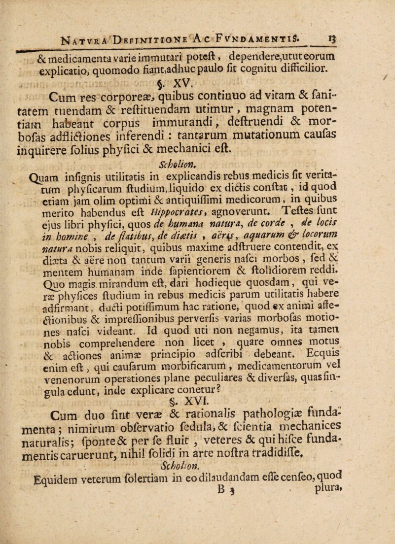 & medicamenta varie immutari poteft, dependere,utut eorum explicatio, quomodo fiant,adhuc paulo fit cognitu difficilior. §. XV. Cum res corporeae, quibus continuo ad vitam & fani- tatein tuendam & reftituendam utimur , magnam poten¬ tiam habeant corpus immutandi, deftruendi & mor- bofas adfliftiones inferendi: tantarum mutationum caufas inquirere folius phylici & mechanici eft. Scholion, Quam infignis utilitatis in explicandis rebus medicis fit verita¬ tum phyficarum ftudium, liquido ex di<£fis conftac , id quod etiam jam olim optimi & antiquiffimi medicorum, in quibus merito habendus eft Hippocrates, agnoverunt. Teftes funt ejus libri phyfici, quos de humana natura, de corde , de locis in homine , de flatibus, de dicetis , aerp, aquarum & locorum natura nobis reliquit, quibus maxime adftruere contendit, ex dista & aere non tantum varii generis nafci morbos , fed & mentem humanam inde fapientiorem & ftolidiorem reddi. Quo magis, mirandum eft, dari hodieque quosdam,. qui ve¬ rse phyfices ftudium in rebus medicis parum utilitatis habere adfirmant, dacli potiffimum hac ratione, quod ex animi affe¬ ctionibus & impreffionibus perverfis varias morbofas motio¬ nes nafci videant. Id quod uti non negamus, ita tameti nobis comprehendere non licet , quare omnes motus & actiones animae principio adfcribi debeant. Ecquis enim eft , qui caufarum morbificarurn , medicamentorum vel venenorum operationes plane peculiares &diverfas, quasfin- cula edunt, inde explicare conetur? §. XVI. Cum duo fmt verae & rationalis pathologue funda¬ menta; nimirum obfervatio fedula, & fcientia mechanices naturalis; fponte& per fe fluit, veteres & qui hifce funda¬ mentis caruerunt, nihil folidi in arte noftra rradidifle, Scholion. Eauidem veterum folertiam in eo dilaudandam efTecenfeo,quoa ^  B * v plura,