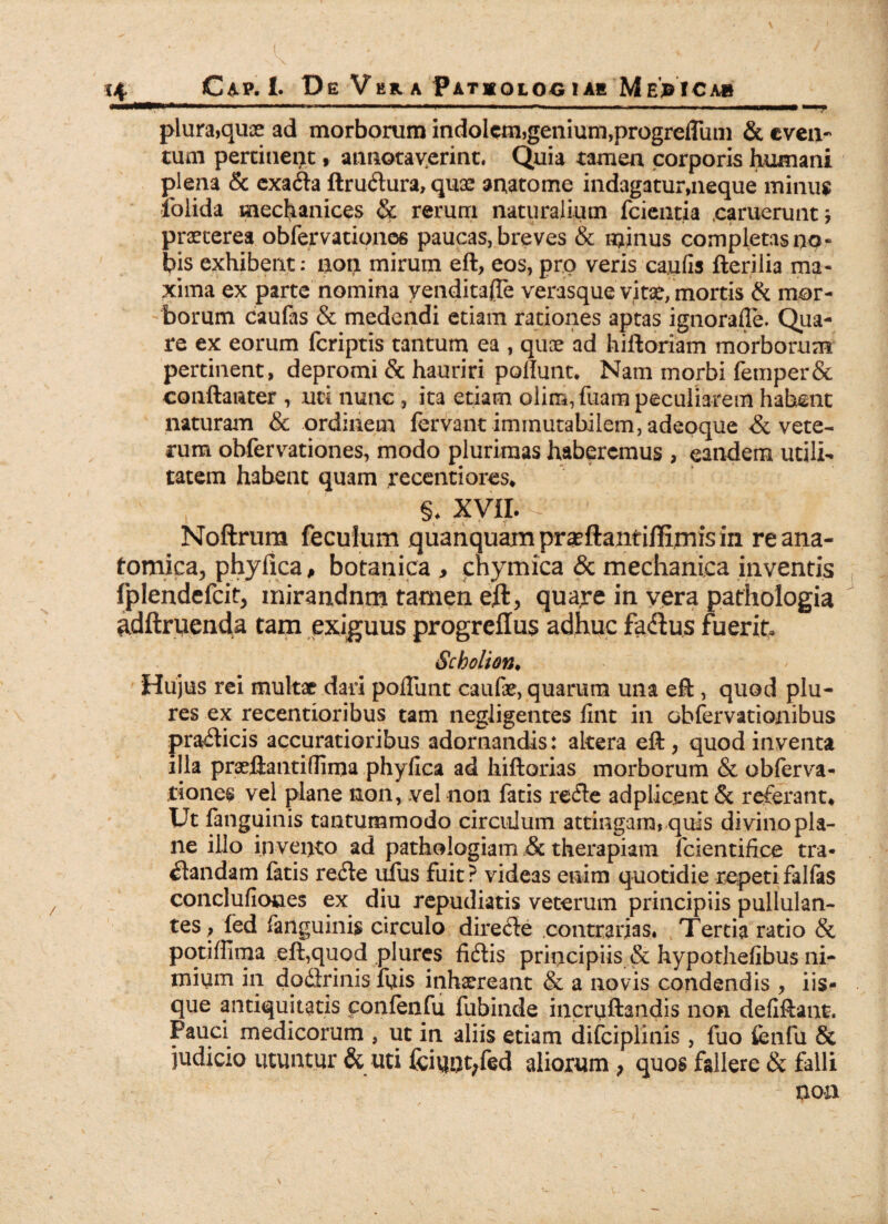 plura,quae ad morborum indolem,genium,progrelTum & even¬ tum pertinent, annotaverint. Quia tamen corporis humani plena & exafla ftruftura, quas anatome indagatur,neque minus iblida mechanices & rerum naturalium fcientia saruerunt j praeterea obfervationes paucas, breves & minus completas no « bis exhibent: non mirum eft, eos, pro veris caulis fterilia ma¬ xima ex parte nomina yenditajTe verasque vitae, mortis & mor¬ borum caufas & medendi etiam rationes aptas ignorafle. Qua¬ re ex eorum feriptis tantum ea , qux ad hiftoriam morborum pertinent, depromi & hauriri poliunt. Nam morbi femper& conftanter , uti nunc , ita etiam olira,fuam peculiarem habent naturam & ordinem fervant immutabilem, adeoque & vete¬ rum obfervationes, modo plurimas haberemus , eandem utili¬ tatem habent quam recentiores, §. XVII. -  ' Noftrum feculum quanquainpr^ftantiflirnisin re ana¬ tomica, phy fica P botanica , enymica & mechanica inventis fplendefcit, inirandnm tamen eft, quare in vera pathologia adftruenda tam exiguus progreffus adhuc faflus fuerit. Scholion. Hujus rei multat dari poliunt caulae, quarum una eft , quod plu- res ex recentioribus tam negligentes lint in obfervationibus prafticis accuratioribus adornandis: altera eft, quod inventa illa praeftantiflima phylica ad hiftorias morborum & obferva- tiones vel plane non, vel non fatis re fle adpliceut & referant. Ut fanguinis tantummodo circulum attingam, quis divino pla¬ ne illo invento ad pathologiam & therapiam lcientifice tra* flandam fatis refle uius fuit? videas enim quotidie repeti fallas conclufioues ex diu repudiatis veterum principiis pullulan¬ tes, fed fanguinis circulo direfle contrarias, Tertia ratio & potiffima eft,quod plures fiftis principiis & hypothelibus ni¬ mium in dodlrinis fuis inhaereant & a novis condendis , iis¬ que antiquitatis confenfu fubinde incruftandis non deliftant. Pauci medicorum , ut in aliis etiam difciplinis , fuo fenfu & judicio utuntur & uti fciunt;fed aliorum > quos fallere & falli non