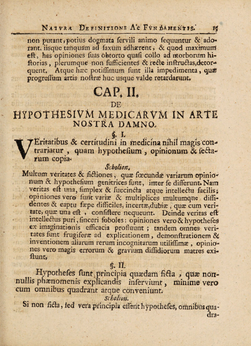 NaIVRA De fI&ff IONE Ac FVN AAMEN* iil» n -V-* ■ non putant, potius dogmata fervili animo fequuntur &; ado¬ rant, iisque tanquam ad faxuiti adhaerent » & quod maximum eft, has opiniones fuas Obtorto quafi collo ad morborum hi- ftorias , plerumque non fufficientes & refte inffru<5fas,detor«* quent, Atque haec potiffimum funt illa impedimenta * quai progrdlum artis noftrae huc usque valde retardarunt. CA P, II, DE HYPOTHESIVM MEDICARVM IN ARtE nostHa damno, - ‘ , $. I, ' VEritatibus Sc certitudini in medicina nihil magis coiv* trariatur , quam hypothefium y opinionum & fe&a* fuib copia* $cholion4 Multum veritates & fifliones, quae foecundae variarum opinio* num & hypothefium genitrices funt, inter fe differunt.Nam veritas eft una> fimplex & Fuccin<fta atque intelle&u facilis; opiniones vero funt variae & multiplices mrultumqne diffi¬ dentes & captu fepe difficiles, in certae,dubiae , quae cum veri¬ tate, quae una eft , confiftere nequeunt. Deinde veritas eft intellectus puri, finceri foboles: opiniones vero & hypothefes imaginationis efficacia profluunt ; tandem omnes veri¬ tates funt frugiferae ad explicationem, demonftrarionem & inventionem aliarum rerum incognitarum utiliffimae , opinio- nes vero magis errorum & gravium diffidiorura matres exi¬ lium* . M*- ■; , Hypothefes Funt ^principia quaedam fiQa * Cjtfae non¬ nullis phaenomenis explicandis inferviunt, minime vero cum omnibus quadrant atque conveniunt; Sihclioii. Si non fida, led veta principia efferithypothefes, offinibus qua¬ dra»