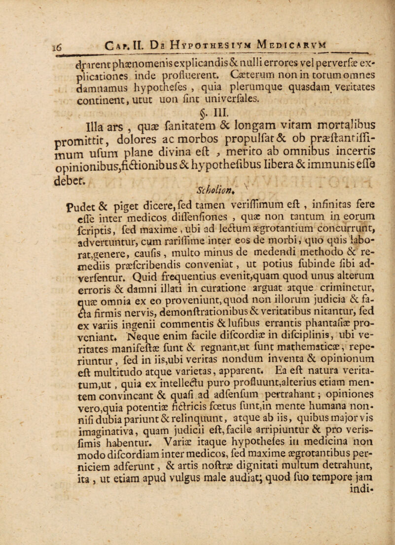 timent phaenomenis explicandis & nulli errores vel perverfae ex¬ plicationes inde profluerent. Caeterum non in torum omnes damnamus hypothefes , quia plerumque quasdam veritates continent, utut uon fint univerfales. §• IH. Illa ars , qua; fanitatem & longam vitam mortalibus promittit, dolores ac morbos propulfat& ob pradbanrilft- mum ufum plane divina eft , merito ab omnibus incertis opinionibus,fixionibus & hypothefibus libera & immunis effa debtt- : ■ Pudet & piget dicere, fed tamen veriflimum eft , infinitas fere efle inter medicos diflenfiones , quae non tantum in eorum fcriptis, fed maxime , ubi ad leclum aegrotantium concurrunt, advertuntur, cum rariflime inter eos de morbi, quo quis labo¬ rat, «jenere, caufis, multo minus de medendi methodo & re¬ mediis pnefcribendis conveniat, ut potius fubinde libi ad- verfentur. Quid frequentius evenit,quam quod unus alterum erroris & damni illati in curatione arguat atque criminetur, qute omnia ex eo proveniunt, quod non illorum judicia & fa- dta firmis nervis, demonftrationibusSeveritatibus nitantur, fed ex variis ingenii commentis & lufibus errantis phantafiae pro¬ veniant. Neque enim facile difeordiae in difeipiinis, ubi ve¬ ritates manifeftse funt & regnant,ut funt mathematicae, repe- riuntur, fed in iis,ubi veritas nondum inventa & opinionum eft multitudo atque varietas, apparent. Ea eft natura verita¬ tum,ut , quia ex intelle<ftu puro profluunt,alterius etiam men¬ tem convincant & quafi ad adfenfum pertrahant; opiniones vero,quia potentiae fictricis fcetus funt,in mente humana non- nifi dubia pariunt & relinquunt, atque ab iis, quibus major vis imaginativa, quam judicii eft,facile arripiuntur & pro veris- fimis habentur. Variae itaque hypotheles in medicina non modo difeordiam inter medicos, fed maxime aegrotantibus per¬ niciem adferunt, & artis noftrae dignitati multum detrahunt, ita , ut etiam apud vulgus male audiat; quod fuo tempore jam indi-