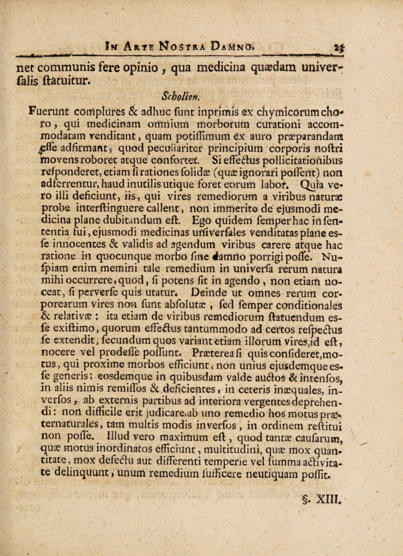 —. r iirr' ■ ■ v- ■ ———— ■■- -1. „— ' i r m ■« mriiiin >„ . . net communis fere opinio * qua medicina quaedam univer- falis ftatuitur. Schollona Fuerunt complures & adhuc funt inpnmis ex chymicorum cho¬ ro , qui medicinam omnium morborum curationi accom¬ modatam venditant, quam potiilimum Cx auro praeparandam ^ffe adfirmaat* quod peculiariter principium corporis noftri movens roboret atque confortet. Si effeftus pollicitationibus re/ponderet, etiam fi rationes folidae (quae ignorari pollent) non adferrentur, haud inutilis utique foret eorum labor, Quia ve¬ ro illi deficiunt, iis, qui vires remediorum a viribus naturae probe interftinguere callent , non immerito de ejusmodi me¬ dicina plane dubitandum eft. Egd quidem femperhac infen- tentia fui,ejusmodi medicinas uftiverfales venditatas plailees- fe innocentes & validis ad agendum viribus carere atque hac ratione in quocunque morbo fine rfamilo porrigi polle. Nu« fpiam enim memini tale remedium in univerfa rerum natura mihi occurrere,quod, fi potens fit in agendo, non etiam no¬ ceat, fi perverfe quis utatur* Deinde ut omnes rerum cor¬ porearum vires non funt abfolutae , fed femper conditionales & relativa : ita etiam de viribus remediorum ftafuendum es- fe exiftimo, quorum effeCtus tantummodo ad certos refpeCtus fe extendit, fecundum quos variant etiam illorum vires,id eft> nocere vel prodeffe poliunt. Praeterea fi quis confideret,mo- tus, qui proxime morbos efficiunt, non unius ejusdemqtiees- fe generis; eosdemque in quibusdam valde auCtos &intenfos, in aliis nimis remiflos & deficientes, in ceteris inaequales, in- verfos, ab externis partibus ad interiora vergentes deprehen¬ di : non difficile erit judicare,ab uno remedio hos motus prae* ternaturales, tam multis modis inverfos , in ordinem reftitui non polle. Illud vero maximum eft , quod tantae caularum* quae motus inordinatos efficiunt, multitudini, quae mox quan¬ titate, mox defectu aut differenti temperie vel fumma activita¬ te delinquunt > unum remedium fufficere neuciquam poffit.