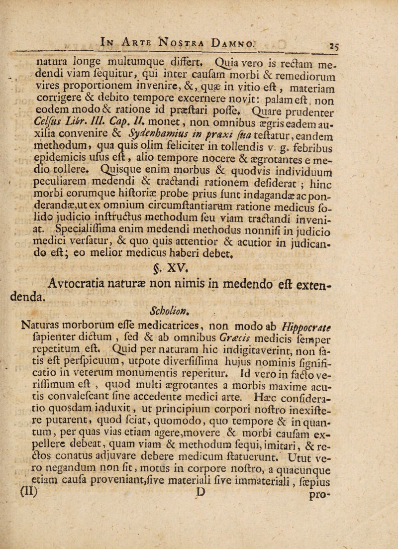 natura longe multumque differt» Quia vero is redam me¬ dendi viam fequitur, qui inter caufam morbi & remediorum vires proportionem invenire, &, quae in vitio eft , materiam corrigere & debito tempore excernere novit: palam eft, non eodem modo & ratione id pradiari pofle, Quare prudenter Ccljiis Likr. ///• CjQp„ //* monet, non omnibus aegris eadem au¬ xilia convenire & Sydenbamius in praxi (ua teilatur, eandem methodum, qua quis olim feliciter in tollendis v g„ febribus epidemicis ufus eft, alio tempore nocere & aegrotantes e me¬ dio tollere» Quisque enim morbus & quodvis individuum - peculiarem medendi & tradandi rationem defiderat ; hinc morbi eorumque hiftoriae probe prius fune indagandee ac pon¬ derandae, ut ex omnium circumflandarum ratione medicus fo- lido judicio inftrudus methodum feu viam tradandi inveni¬ at. Specialiffima enim medendi methodus nonnifi in judicio medici verfatur, & quo quis attentior & acutior in judican¬ do eft; eo melior medicus haberi debet, §. XV. Avtocratia natura non nimis in medendo eft exten¬ denda. Scholion. Naturas morborum efle medicatrices, non modo ab Hippocrate fapienter didum , fed & ab omnibus Grxcis medicis leinper repetitum eft. Quid per naturam hic indigitaverint, non fa¬ tis eft perfpicuum, utpote diverfiflima hujus nominis fignifi- catio in veterum monumentis reperitur» Id vero in fad°ove- riflimum eft , quod multi aegrotantes a morbis maxime acu¬ tis convalefcant line accedente medici arte. Haec confidera- tio quosdam induxit, ut principium corpori noftro inexifte- re putarent, quod fciat, quomodo, quo tempore & in quan¬ tum , per quas vias etiam agere,movere & morbi caufam ex¬ pellere debeat, quam viam & methodum lequi, imitari, &. re¬ do s conatus adjuvare debere medicum ftatuerunt. Utut ve¬ ro negandum non fit, motus in corpore noftro, a quacunque etiam caufa proveniant,five materiali five immateriali, fiemus (II) D ' nro-