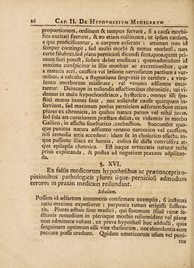 ia — 11,1 * 11 '* » « ni II -■ m* --- * - - _ — - -- m» Jt irii mmi proportionem, ordinem & tempus fervare , II a caufa morbi- fica excitati fuerunt, & eo etiam collineare, ut ipfam caufam, a qua proficifcuntur , e corpore auferant : attamen non id femper contingit, fed multi morbi & motus morbofi, non certe falubres,fed planeperniciofi dicendi funt,quos,quam pri¬ mum fieri poteft, fedare debet rnedicus ; quemadmodum id maxime confpicitur in illis motibus ac excretionibus, quae a materia acri, cauftica vel laefione nervofarum partium a ver¬ mibus, a calculo, a ftagnatione fangvinis in cerebro , a viru¬ lento morborum miafmate, vel veneno adfumto exci¬ tantur- Deinceps in tollendis affedionibus chronicis, uti vi¬ demus in malo hypochondriaco , hyftcrico, omnes illi fpa- ftici motus inanes funt , nec tollendae caufae quicquam in- ferviunt, fed maximam potius perniciem adferunt.Sunt etiam plures ex chronicis, in quibus natura parum vel nihil juvat, fed fola ars curationem praaftare debet» ut videmus in morbo Gallico, in affedu fcorbutico ,cachedico* Succumbit quo¬ que penitus natura ^adfumto veneno narcotico vel cauftico, nifi remedia artis accedant: idem fit in cholerico afieftu, in- quepaflione iliaca ex hernia, colica fic di<fia convulfiva at¬ que epilepfia chronica. Eft itaque avtocratia natura? re£te prius explicanda , & poftea ad negotium praxeos adplican- da* §. XVI. Ex falfis medicorum hypothefibus ac prasconceptiso- pinionibus pathologicis plures iique perniciofi admodum errores in praxin medicam redundant, Scbolion. Poflem id adfertum innumeris confirmare exemplis , fi inftituti rano maxime expofeeret ; perpauca tamen attigifTe fuffece- rit. Plures adhuc funt medici, qui fummum illud vense fe- ttionis remedium in plerisque morbis reformidant vel plane non admittere volunt, ex prava hypothefi huc addutfi, quia ianguinem optimum efle vit£e thefaurum, nec abundantia eum peccare pofle credunt. Quidam emeticorum ufum vel peni¬ tus