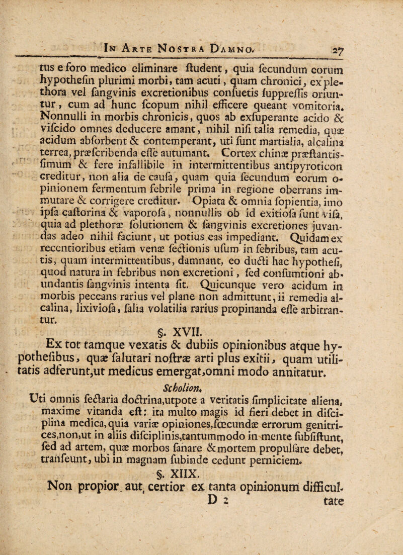 ''i* n u n ■■ iiW mi nj.ii.ii „ i ■-.— ■, ■ — ... — .. tus e foro medico eliminare ftudent, quia fecundum eorum hypothefin plurimi morbi, tam acuti, quam chronici, exple- thora vel fangvinis excretionibus conluetis fuppreffis oriun¬ tur , cum ad hunc fcopum nihil efficere queant vomitoria* Nonnulli in morbis chronicis, quos ab exfuperante acido & vifeido omnes deducere amant, nihil nifi talia remedia, quae acidum abforbent& contemperant, utifunt martialja, alcaiina terrea, praeferibenda efle autumant* Cortex chinae praeftantis- fimum & fere infallibile in intermittentibus antipyroticon creditur, non alia de caufa, quam quia fecundum eorum o- pinionem fermentum febrile prima in regione oberrans im¬ mutare & corrigere creditur. Gpiata & omnia fopientia, imo ipfa caftorina & vaporola, nonnullis ob id exitiofa funt vifa, quia ad plethorae folutionem & fangvinis excretiones juvan¬ das adeo nihil faciunt, ut potius eas impediant* Quidam ex reccntioribus etiam venae fe&ionis ufum in febribus, tam acu¬ tis, quam intermittentibus, damnant, eo dudi hac hypothefi, quod natura in febribus non excretioni, fed confumtioni ab¬ undantis fangvinis intenta fit. Quicunque vero acidum in morbis peccans rarius vel plane non admittunt, ii remedia al¬ caiina, lixiviofa, falia volatilia rarius propinanda efle arbitran¬ tur. §. XVII. Ex tot tamque vexatis & dubiis opinionibus atque hy- pothefibus, quae falutari noftrae arti plus exitii, quam utili¬ tatis adferunt,ut medicus emergat,omni modo annitatur. Scholion♦ Uti omnis fenaria do&rina,utpote a veritatis fimplicitate aliena, maxime vitanda eft; ita multo magis id fieri debet in difei- plina medica, quia variae opiniones,ftccundx errorum genitri- ces,non,ut in aliis difciplinis,tantummodo in mente fubfiftunt, fed ad artem, quae morbos fanare & mortem propulfare debet, tranfeunt, ubi in magnam fubinde cedunt perniciem. §. XIIX. Non propior, aut certior ex tanta opinionum difficul- D 2 tate