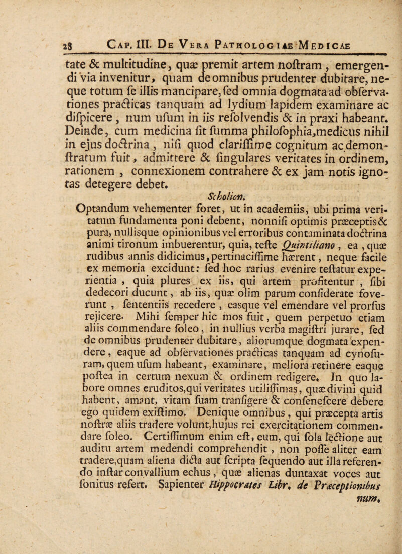 Cap. III. De Vera Pathologiae Medicae tate & multitudine, quae premit artem noftram , emergen¬ di via invenitur, quam de omnibus prudenter dubitare, ne¬ que totum fe illis mancipare, fed omnia dogmata ad obferva- tiones pra&icas tanquam ad lydium lapidem examinare ac difpicere , num ufum in iis refolvendis & in praxi habeant* Deinde, cum medicina fit fumma philofophia^medicus nihil in ejus do&rina , nifi quod clariffime cognitum ac demon- ftratum fuit, admittere & fingulares veritatesin ordinem, rationem , connexionem contrahere & ex jam notis igno¬ tas detegere debet. Scholion♦ Optandum vehementer foret, ut in academiis, ubi prima veri¬ tatum fundamenta poni debent, nonnifi optimis praeceptis& pura, nullisque opinionibus vel erroribus contaminata dodrina animi tironum imbuerentur, quia, tefte Quintiliano , ea , quae rudibus annis didicimus,pertinaciffime haerent, neque facile ex memoria excidunt: fed hoc rarius evenire teftatur expe¬ rientia quia plures ex iis, qui artem profitentur , fibi dedecori ducunt, ab iis, quae olim parum confiderate fove¬ runt , fententiis recedere , easque vel emendare vel prorfus rejicere. Mihi femper hic mos fuit, quem perpetuo etiam aliis commendare foleo, in nullius verba magiftri jurare, fed de omnibus prudenter dubitare, aliorumque dogmata expen¬ dere , eaque ad obfervationes prafticas tanquam ad cynofu- ram, quem ufum habeant, examinare, meliora retinere eaque poftea in certum nexum & ordinem redigere. In quo la¬ bore omnes eruditos,qui veritates utilifiimas, quae divini quid habent, amant, vitam fuam tranfigere & confenefcere debere ego quidem exfftimo. Denique omnibus , qui praecepta artis noftrae aliis tradere voluiit,hujus rei exercitationem commen¬ dare foleo, Certiflimum enim eft, eum, qui fola leftione aut auditu artem medendi comprehendit , non pofie aliter eam tradere,quam aliena di£ta aut feripta fequendo aut illa referen¬ do inftar convallium echus, quae alienas duntaxat voces aut fonitus refert. Sapienter Hippocrates Libr< de Praeceptionibus , num<