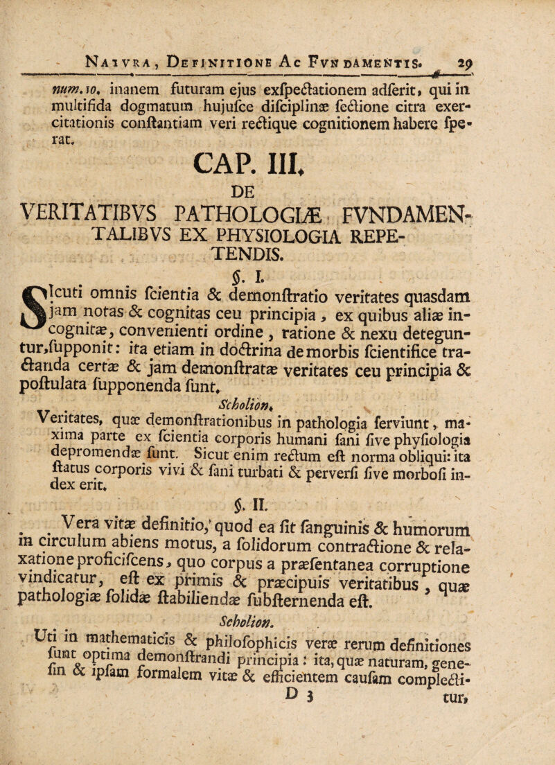 '■ *. .•...—- * —■ .... .. iift—— ^ num.w, inanem futuram ejus exfpedationem adferit, qui in multifida dogmatum hujufce difciplinse feclione citra exer¬ citationis conftantiam veri rectique cognitionem habere fpe* rat. CAP. III* DE VERITATIBVS PATHOLOGICE FVNDAMEN- TALiBVS EX PHYSIOLOGIA REPE¬ TENDIS. $. I. • SIcuti omnis fcientia & demonftratio veritates quasdam jam notas 8c cognitas ceu principia > ex quibus aliae in¬ cognite, convenienti ordine , ratione & nexu detegun- turTupponit: ita etiam in doftrina demorbis fcientifice tra¬ ctanda certe & jam demonftratae veritates ceu principia 8c poftulata fupponenda funt. ~ _ Scholton♦ Veritates, quse demonftrationibus In pathologia ferviunt r ma¬ xima parte ex fcientia corporis humani fani live phyfiologia depromendae funt. Sicut enim re&um eft norma obliqui: ita itatus corporis vivi & fani turbati & perverli live morbofi in¬ dex erit* $. II. . . Vera Vlta: definitio/ quod ea fit fanguinis & humorum m circulum amens motus, a folidorum contra&ione & rela¬ xatione proficilcens .» quo corpus a pr^Ientanea corruptione vindicatur, eft. ex primis & praecipuis veritatibus . quae pathologiae fohdae ftabiliendae fubfternenda eft. Scholton. ™!-he jtlCls % phdofophicis verse rerum definitiones L o PcJ.ma demonftrandi principia: ita, quae naturam, gene- im cc ipfam formalem vitae & efficientem caulara compledi* D 3 tur»