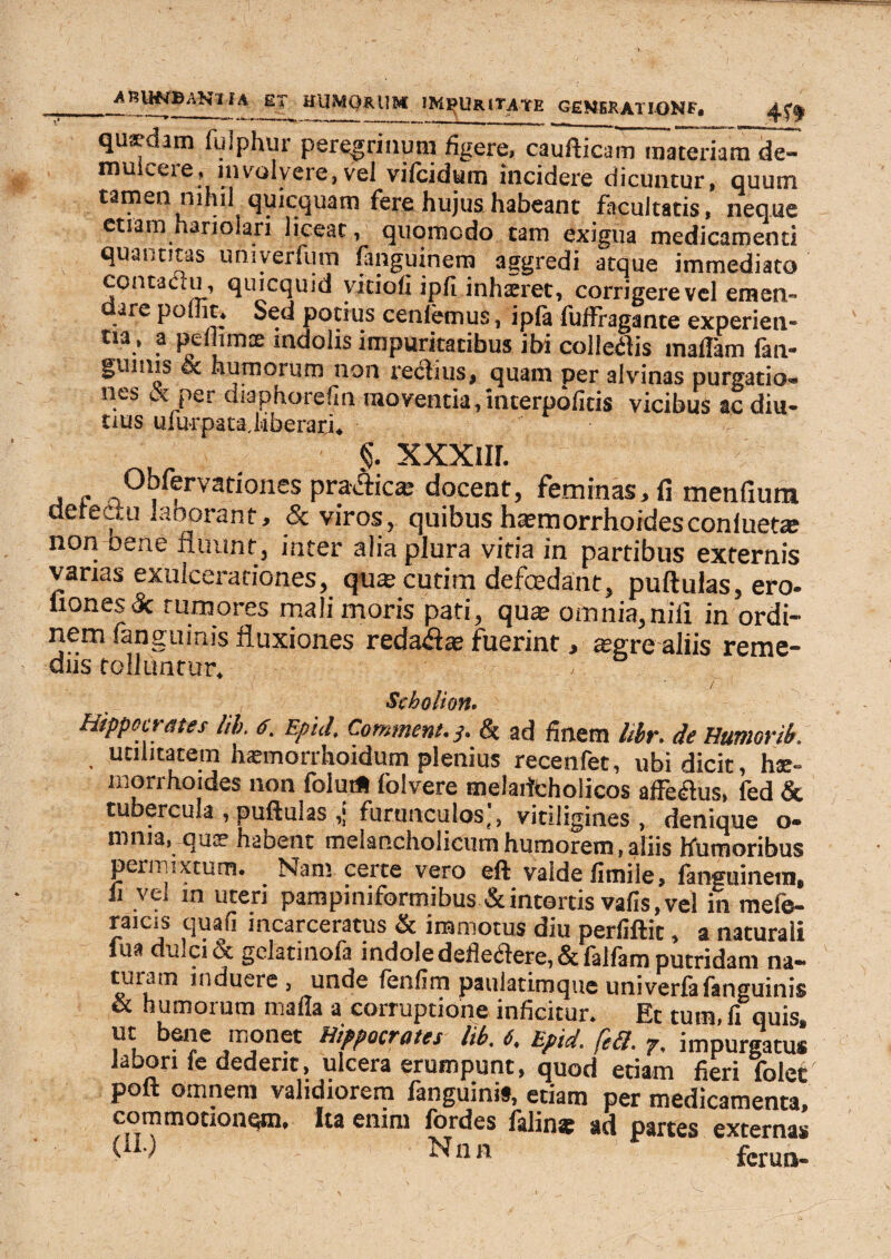 ^KUNBANl IA ET HUMORUM JM^URIT^TE GEMEKATIONF# qusdam fuiphur peregrinum figere, caufticam materiam de¬ mulcere, involvere,vel vifcidum incidere dicuntur, quum tamen nihil quicquam fere hujus habeant facultatis, neque etiam hariolari liceat, quomodo tam exigua medicamenti quantitas umyerfum fanguinem aggredi atque immediato contactu, quicquid yitioh ipfi inhaeret, corrigere vel eraen- are pollit, Sed potius cenlemus, ipfa fuffragante experien- tia, a pelhmte indolis impuritatibus ibi colletfis maflam fan- gumis 6c humorum non reflius, quam per alvinas purgatio, nes & per diaphorefm moventia, interpofitis vicibus ac diu¬ tius ulurpat a. liberari. §. xxxnr. , - Obfervariones praAics docent, feminas, fi menfium dereuu laoorant, & viros, quibus ha?morrhoidesconlueta; non oene fluunt, inter alia plura vitia in partibus externis varias exulcerationes, qute cutim defcedant, puftulas, ero- liones 'k rumores mali moris pati, qua? omnia,nili in ordi¬ nem fanguinis fluxiones reda&a? fuerint, asgrealiis reme¬ diis tolluntur. ■ / Scholion. Hippou ates lib. Epld\ Comment, y. & ad finem fabr. de Humovib. , utilitatem hasmorrhoidum plenius recenfet, ubi dicit, hae¬ morrhoides non folut* folvere melaiitholicos affectus, fed & tubercula , puftulas furunculos j, vitiligines, denique o- rnnia, quae habent melancholicum humorem, aliis Humoribus permixtum. Nam certe vero eft valde fimile, fanguinem, ii vei in uteri pampiniformibus & intortis vafis, vel in mefe- raicis qua fi incarceratus & immotus diu perfiftic, a naturaii lua d^cicc gclatinola indole deileiftere,5t falfam putridam na— tu i a m induere, unde fenfim pauiatimque uni verfa fanguinis & numoium malla a couuptione inficitur. Et tum, fi quis, ut bene monet Hippocrates lib. {. Epid. fe3. 7. impurgatus labori le dederit, ulcera erumpunt, quod etiam fieri folet poft omnem validiorem fanguinis, etiam per medicamenta, commotionqtn. Ita enim fordes falina: ad partes externas C^) Nnn ' ferua-